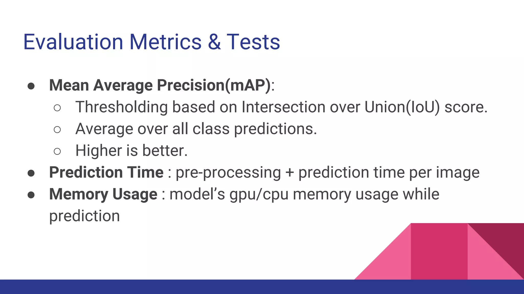 Evaluation Metrics & Tests
● Mean Average Precision(mAP):
○ Thresholding based on Intersection over Union(IoU) score.
○ Average over all class predictions.
○ Higher is better.
● Prediction Time : pre-processing + prediction time per image
● Memory Usage : model’s gpu/cpu memory usage while
prediction
 