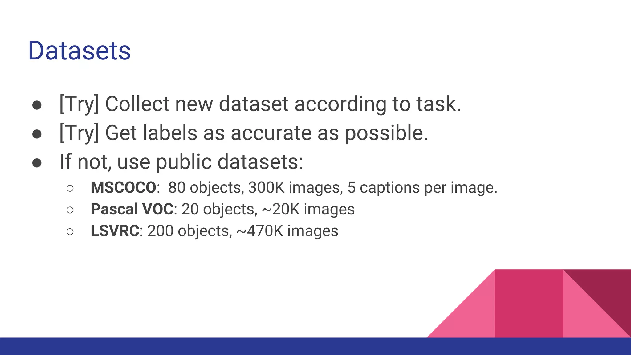 Datasets
● [Try] Collect new dataset according to task.
● [Try] Get labels as accurate as possible.
● If not, use public datasets:
○ MSCOCO: 80 objects, 300K images, 5 captions per image.
○ Pascal VOC: 20 objects, ~20K images
○ LSVRC: 200 objects, ~470K images
 