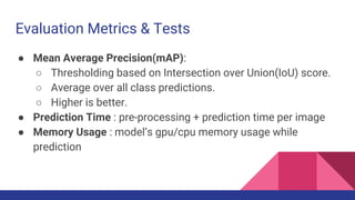 Evaluation Metrics & Tests
● Mean Average Precision(mAP):
○ Thresholding based on Intersection over Union(IoU) score.
○ Average over all class predictions.
○ Higher is better.
● Prediction Time : pre-processing + prediction time per image
● Memory Usage : model’s gpu/cpu memory usage while
prediction
 