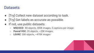 Datasets
● [Try] Collect new dataset according to task.
● [Try] Get labels as accurate as possible.
● If not, use public datasets:
○ MSCOCO: 80 objects, 300K images, 5 captions per image.
○ Pascal VOC: 20 objects, ~20K images
○ LSVRC: 200 objects, ~470K images
 