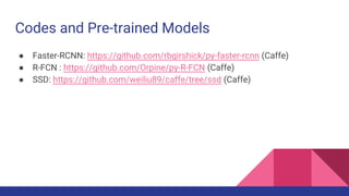 Codes and Pre-trained Models
● Faster-RCNN: https://github.com/rbgirshick/py-faster-rcnn (Caffe)
● R-FCN : https://github.com/Orpine/py-R-FCN (Caffe)
● SSD: https://github.com/weiliu89/caffe/tree/ssd (Caffe)
 