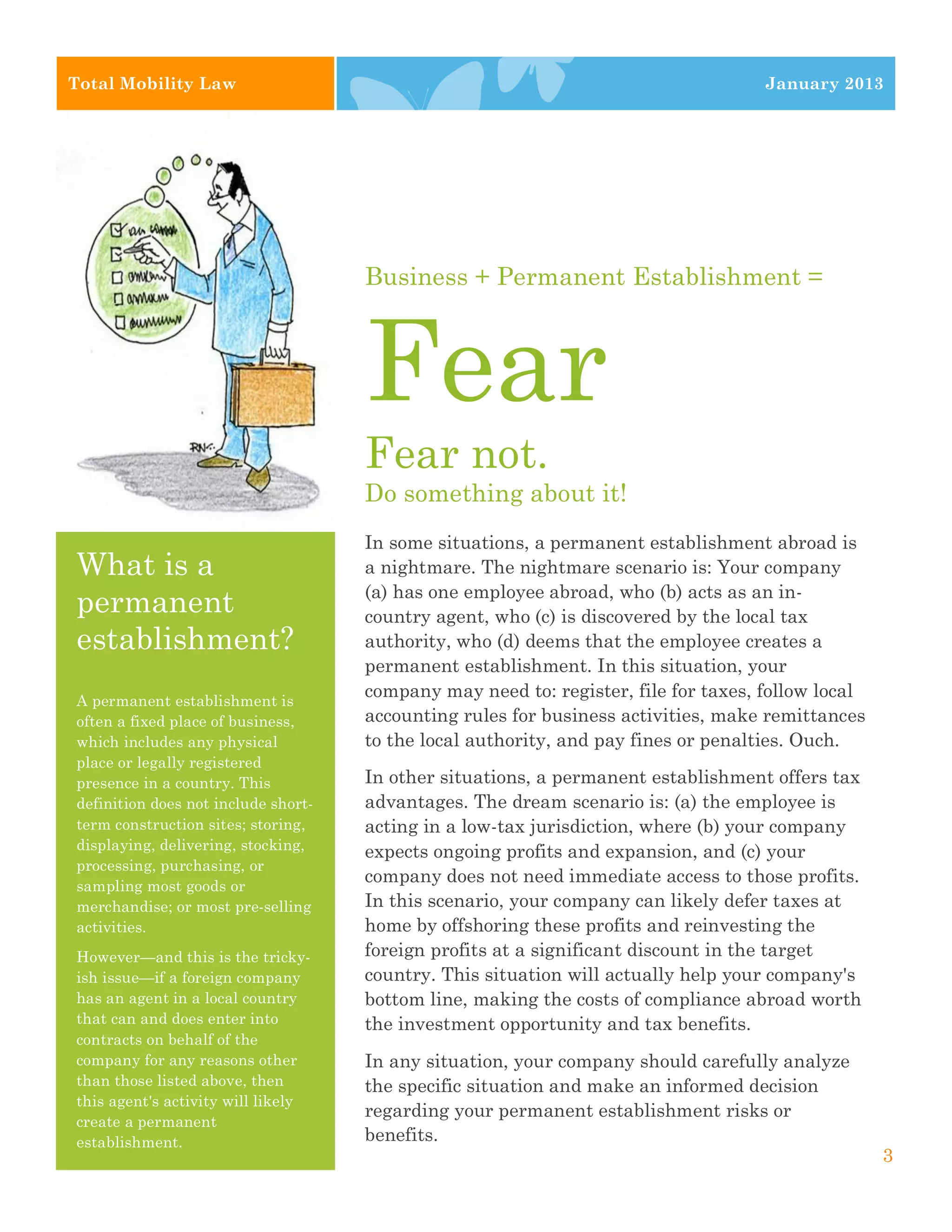 Total Mobility Law                                                                  January 2013




                                     Business + Permanent Establishment =



                                     Fear
                                     Fear not.
                                     Do something about it!
                                     In some situations, a permanent establishment abroad is
What is a                            a nightmare. The nightmare scenario is: Your company
                                     (a) has one employee abroad, who (b) acts as an in-
permanent                            country agent, who (c) is discovered by the local tax
establishment?                       authority, who (d) deems that the employee creates a
                                     permanent establishment. In this situation, your
A permanent establishment is
                                     company may need to: register, file for taxes, follow local
often a fixed place of business,     accounting rules for business activities, make remittances
which includes any physical          to the local authority, and pay fines or penalties. Ouch.
place or legally registered
presence in a country. This          In other situations, a permanent establishment offers tax
definition does not include short-   advantages. The dream scenario is: (a) the employee is
term construction sites; storing,    acting in a low-tax jurisdiction, where (b) your company
displaying, delivering, stocking,    expects ongoing profits and expansion, and (c) your
processing, purchasing, or
sampling most goods or
                                     company does not need immediate access to those profits.
merchandise; or most pre-selling     In this scenario, your company can likely defer taxes at
activities.                          home by offshoring these profits and reinvesting the
However—and this is the tricky-      foreign profits at a significant discount in the target
ish issue—if a foreign company       country. This situation will actually help your company's
has an agent in a local country      bottom line, making the costs of compliance abroad worth
that can and does enter into         the investment opportunity and tax benefits.
contracts on behalf of the
company for any reasons other        In any situation, your company should carefully analyze
than those listed above, then        the specific situation and make an informed decision
this agent's activity will likely
                                     regarding your permanent establishment risks or
create a permanent
establishment.                       benefits.
                                                                                                   3
 