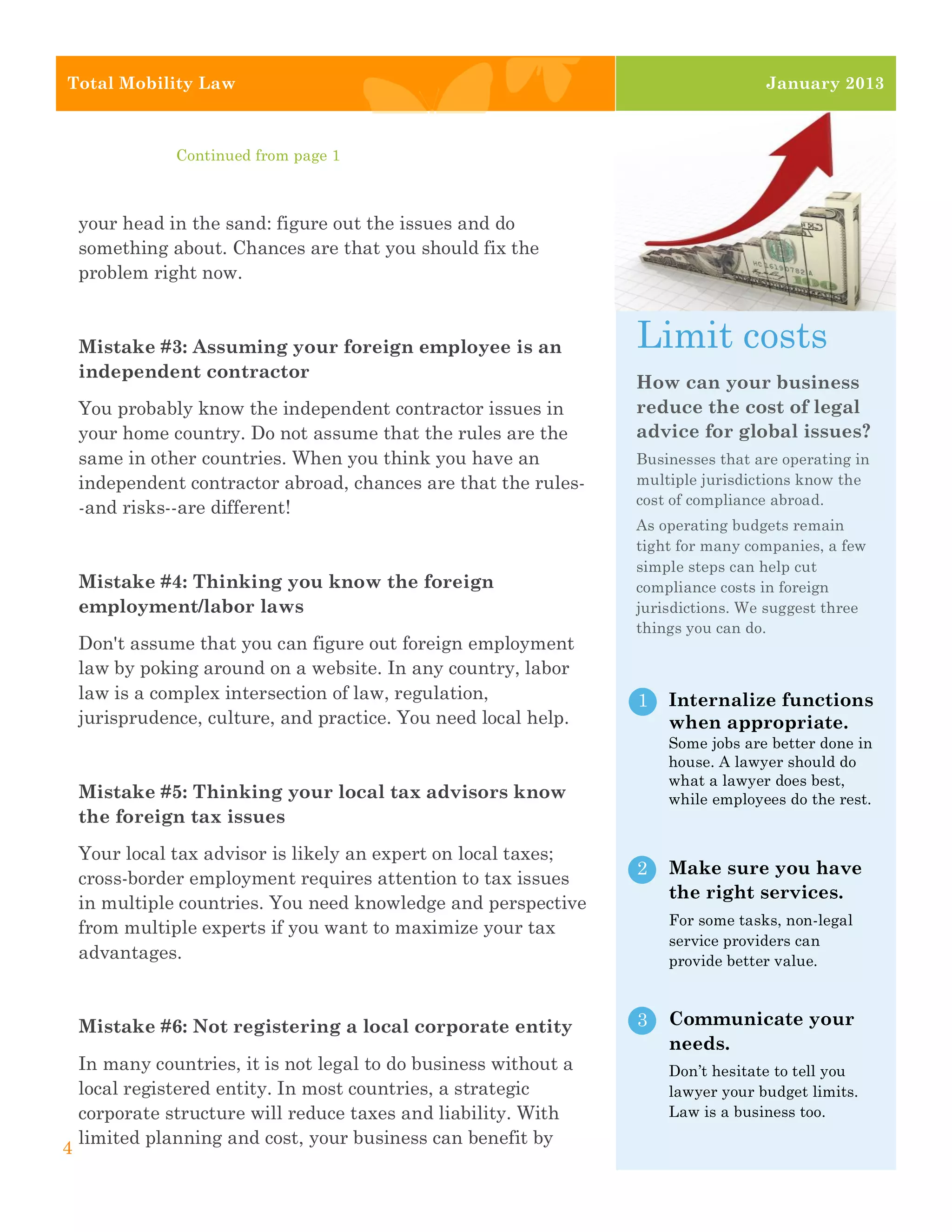 2




    Total Mobility Law                                                                 January 2013



                   Continued from page 1



        your head in the sand: figure out the issues and do
        something about. Chances are that you should fix the
        problem right now.


        Mistake #3: Assuming your foreign employee is an              Limit costs
        independent contractor
                                                                      How can your business
        You probably know the independent contractor issues in        reduce the cost of legal
        your home country. Do not assume that the rules are the       advice for global issues?
        same in other countries. When you think you have an           Businesses that are operating in
        independent contractor abroad, chances are that the rules-    multiple jurisdictions know the
                                                                      cost of compliance abroad.
        -and risks--are different!
                                                                      As operating budgets remain
                                                                      tight for many companies, a few
                                                                      simple steps can help cut
        Mistake #4: Thinking you know the foreign                     compliance costs in foreign
        employment/labor laws                                         jurisdictions. We suggest three
                                                                      things you can do.
        Don't assume that you can figure out foreign employment
        law by poking around on a website. In any country, labor
        law is a complex intersection of law, regulation,             1   Internalize functions
        jurisprudence, culture, and practice. You need local help.        when appropriate.
                                                                          Some jobs are better done in
                                                                          house. A lawyer should do
                                                                          what a lawyer does best,
        Mistake #5: Thinking your local tax advisors know                 while employees do the rest.
        the foreign tax issues
        Your local tax advisor is likely an expert on local taxes;
                                                                      2   Make sure you have
        cross-border employment requires attention to tax issues
                                                                          the right services.
        in multiple countries. You need knowledge and perspective
                                                                          For some tasks, non-legal
        from multiple experts if you want to maximize your tax
                                                                          service providers can
        advantages.                                                       provide better value.



        Mistake #6: Not registering a local corporate entity          3   Communicate your
                                                                          needs.
        In many countries, it is not legal to do business without a       Don’t hesitate to tell you
        local registered entity. In most countries, a strategic           lawyer your budget limits.
        corporate structure will reduce taxes and liability. With         Law is a business too.
        limited planning and cost, your business can benefit by
    4
 