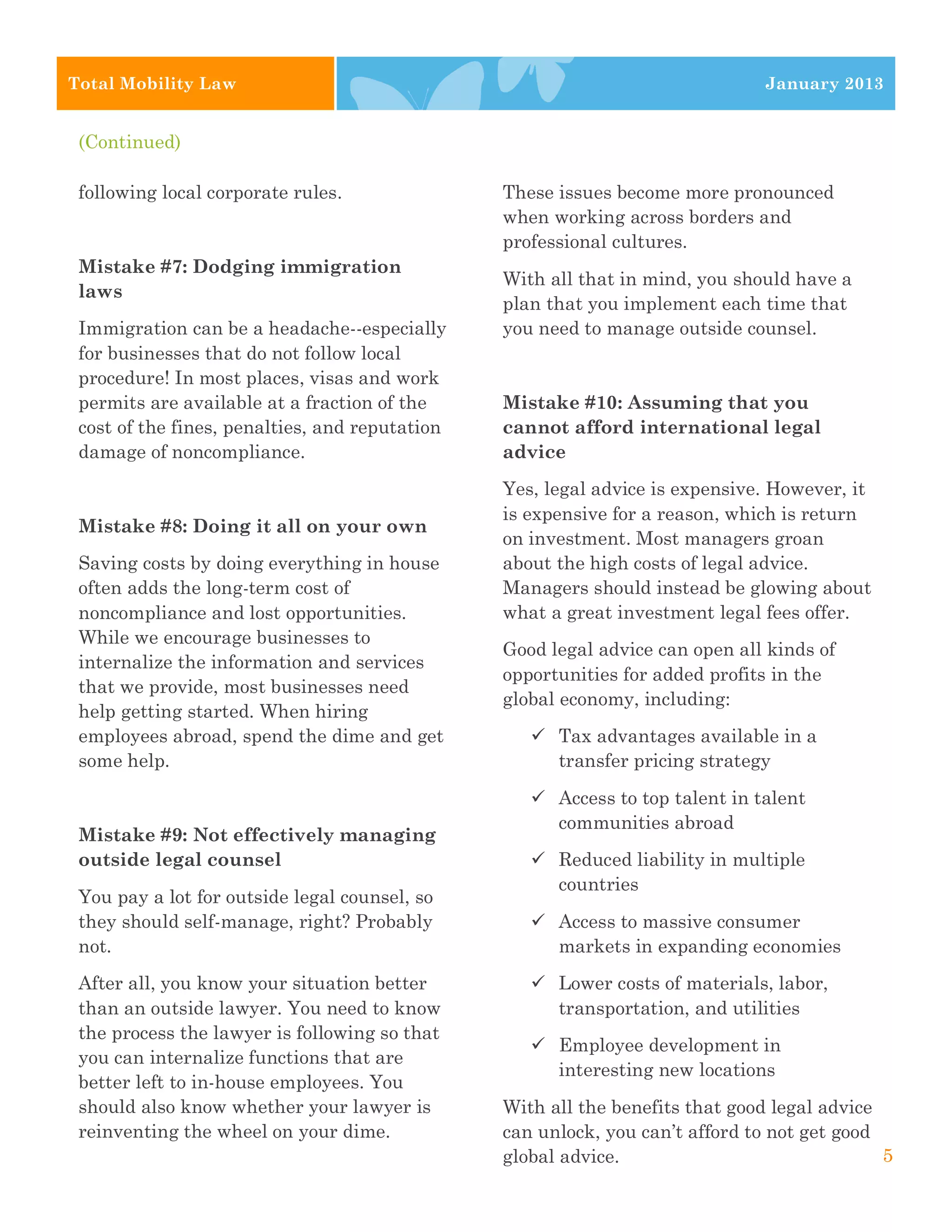 4
3




    Total Mobility Law                                                             January 2013


     (Continued)

     following local corporate rules.               These issues become more pronounced
                                                    when working across borders and
                                                    professional cultures.
     Mistake #7: Dodging immigration
                                                    With all that in mind, you should have a
     laws
                                                    plan that you implement each time that
     Immigration can be a headache--especially      you need to manage outside counsel.
     for businesses that do not follow local
     procedure! In most places, visas and work
     permits are available at a fraction of the     Mistake #10: Assuming that you
     cost of the fines, penalties, and reputation   cannot afford international legal
     damage of noncompliance.                       advice
                                                    Yes, legal advice is expensive. However, it
                                                    is expensive for a reason, which is return
     Mistake #8: Doing it all on your own
                                                    on investment. Most managers groan
     Saving costs by doing everything in house      about the high costs of legal advice.
     often adds the long-term cost of               Managers should instead be glowing about
     noncompliance and lost opportunities.          what a great investment legal fees offer.
     While we encourage businesses to
                                                    Good legal advice can open all kinds of
     internalize the information and services
                                                    opportunities for added profits in the
     that we provide, most businesses need
                                                    global economy, including:
     help getting started. When hiring
     employees abroad, spend the dime and get          ü Tax advantages available in a
     some help.                                           transfer pricing strategy

                                                       ü Access to top talent in talent
                                                          communities abroad
     Mistake #9: Not effectively managing
     outside legal counsel                             ü Reduced liability in multiple
                                                          countries
     You pay a lot for outside legal counsel, so
     they should self-manage, right? Probably          ü Access to massive consumer
     not.                                                 markets in expanding economies
     After all, you know your situation better         ü Lower costs of materials, labor,
     than an outside lawyer. You need to know             transportation, and utilities
     the process the lawyer is following so that
                                                       ü Employee development in
     you can internalize functions that are
                                                          interesting new locations
     better left to in-house employees. You
     should also know whether your lawyer is        With all the benefits that good legal advice
     reinventing the wheel on your dime.            can unlock, you can’t afford to not get good
                                                    global advice.                               5
 