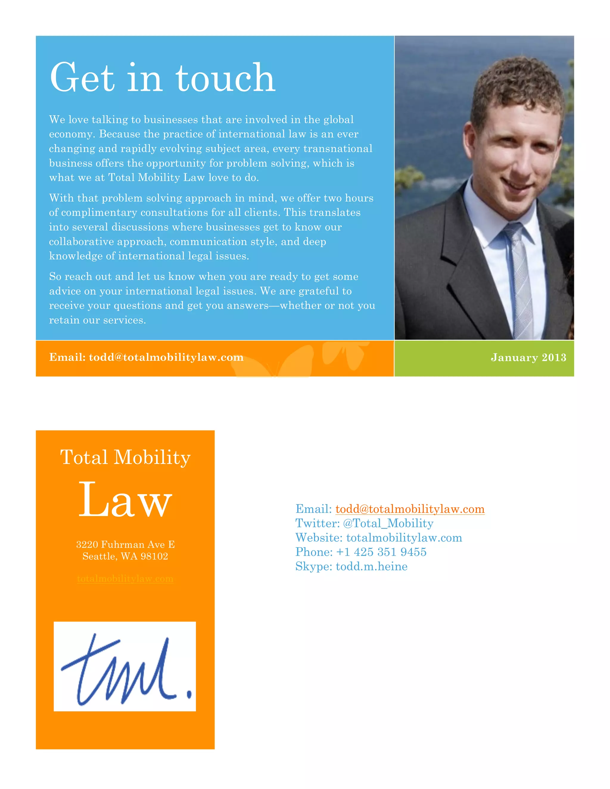 Get in touch
We love talking to businesses that are involved in the global
economy. Because the practice of international law is an ever
changing and rapidly evolving subject area, every transnational
business offers the opportunity for problem solving, which is
what we at Total Mobility Law love to do.
With that problem solving approach in mind, we offer two hours
of complimentary consultations for all clients. This translates
into several discussions where businesses get to know our
collaborative approach, communication style, and deep
knowledge of international legal issues.
So reach out and let us know when you are ready to get some
advice on your international legal issues. We are grateful to
receive your questions and get you answers—whether or not you
retain our services.


Email: todd@totalmobilitylaw.com                                                  January 2013




  Total Mobility

     Law                                       Email: todd@totalmobilitylaw.com
                                               Twitter: @Total_Mobility
                                               Website: totalmobilitylaw.com
     3220 Fuhrman Ave E
      Seattle, WA 98102                        Phone: +1 425 351 9455
                                               Skype: todd.m.heine
     totalmobilitylaw.com
 