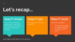 Let’s recap...
Make IT count
Use IT for a purpose:
- To enhance learning
- To support learning
- To make your life
easier
Keep IT simple
You’re not a computer
programmer - use stuff
that works and is easy to
do and can impact on
learning.
Keep IT real!
Don’t just use IT for the
sake of it!
@ICTEvangelist’s Golden Rules for IT in the Classroom
 
