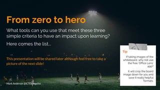 From zero to hero
What tools can you use that meet these three
simple criteria to have an impact upon learning?
Here comes the list...
This presentation will be shared later although feel free to take a
picture of the next slide!
Tip
If taking images of the
whiteboard, why not use
the free ‘Office Lens’
app?
It will crop the board
image down for you and
save it really helpful
formats.
Mark Anderson @ICTEvangelist
 
