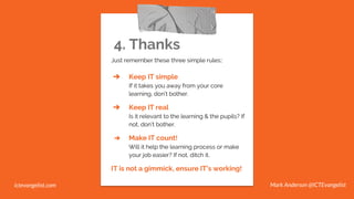 4. Thanks
Just remember these three simple rules::
➔ Keep IT simple
If it takes you away from your core
learning, don’t bother.
➔ Keep IT real
Is it relevant to the learning & the pupils? If
not, don’t bother.
➔ Make IT count!
Will it help the learning process or make
your job easier? If not, ditch it.
IT is not a gimmick, ensure IT’s working!
Mark Anderson @ICTEvangelistictevangelist.com
 