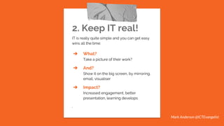 2. Keep IT real!
IT is really quite simple and you can get easy
wins all the time:
➔ What?
Take a picture of their work?
➔ And?
Show it on the big screen, by mirroring,
email, visualiser
➔ Impact?
Increased engagement, better
presentation, learning develops
.
Mark Anderson @ICTEvangelist
 