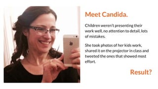 Meet Candida.
Children weren’t presenting their
work well, no attention to detail, lots
of mistakes.
She took photos of her kids work,
shared it on the projector in class and
tweeted the ones that showed most
effort.
Result?
 