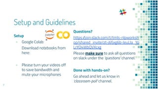 Setup and Guidelines
Setup
● Google Colab:
Download notebooks from
here:
● Please turn your videos off
to save bandwidth and
mute your microphones
Questions?
https://join.slack.com/t/tmls-nlpworksh
op/shared_invite/zt-j6fjxg6b-IeuLIa_Yp
LrYO4WbQVXcxg
Please make sure to ask all questions
on slack under the ‘questions’ channel.
Done with hands-on?
Go ahead and let us know in
‘classroom-poll’ channel.
7
 