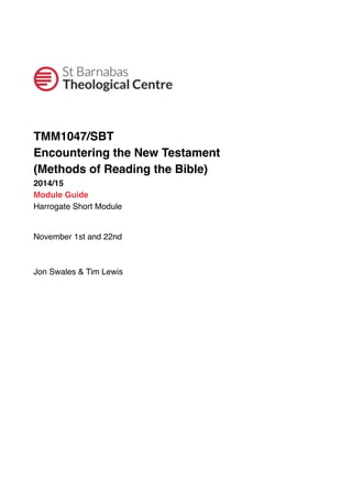 ! ! 
TMM1047/SBT 
Encountering the New Testament 
(Methods of Reading the Bible) 
2014/15 
Module Guide 
Harrogate Short Module 
November 1st and 22nd 
Jon Swales & Tim Lewis 
 