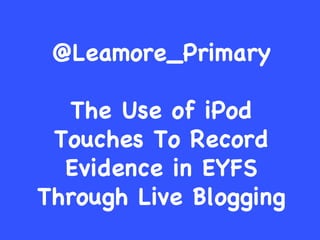 @Leamore_Primary The Use of iPod Touches To Record Evidence in EYFS Through Live Blogging 