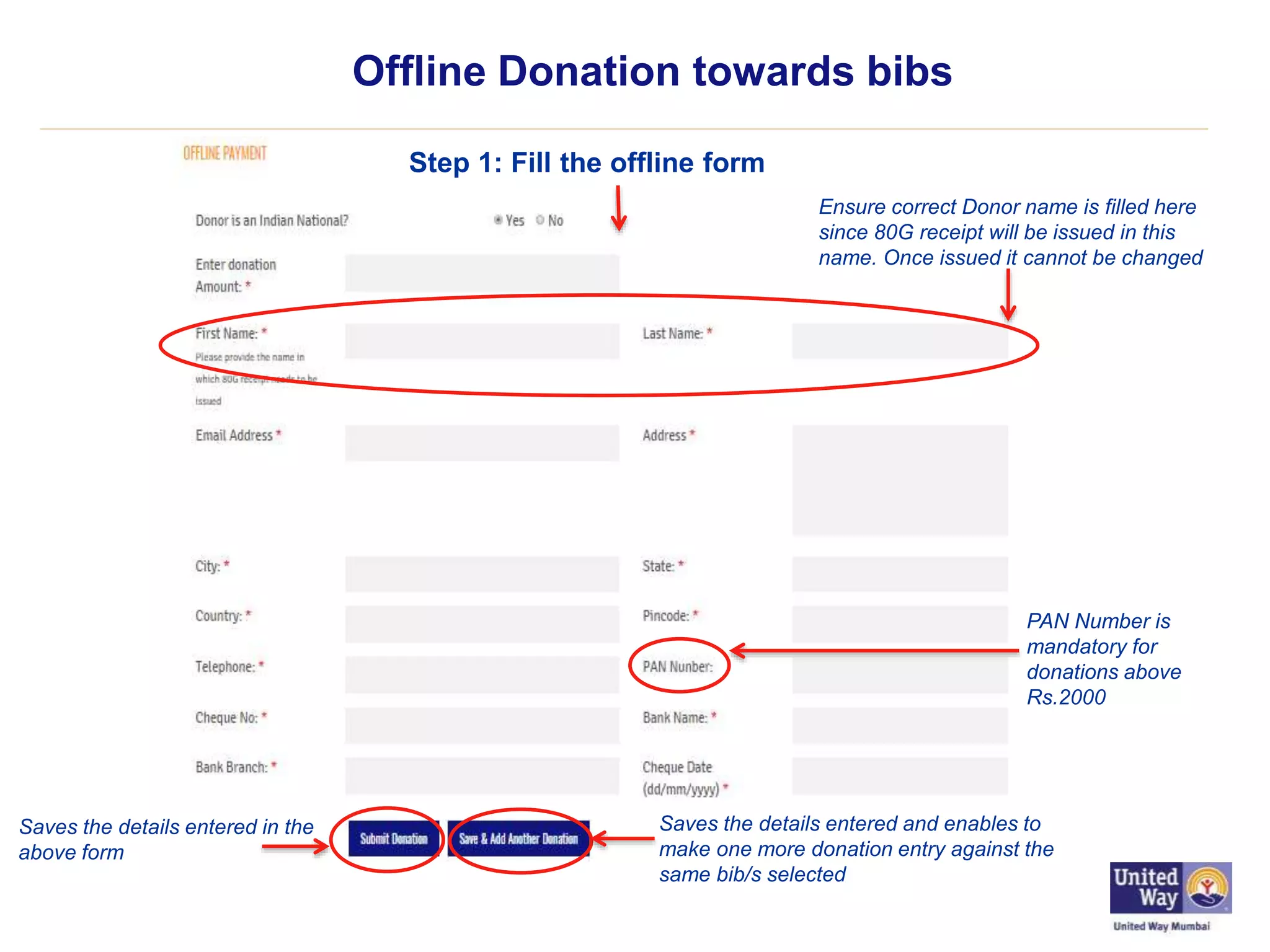 Offline Donation towards bibs
Step 1: Fill the offline form
Saves the details entered in the
above form
Saves the details entered and enables to
make one more donation entry against the
same bib/s selected
Ensure correct Donor name is filled here
since 80G receipt will be issued in this
name. Once issued it cannot be changed
PAN Number is
mandatory for
donations above
Rs.2000
 