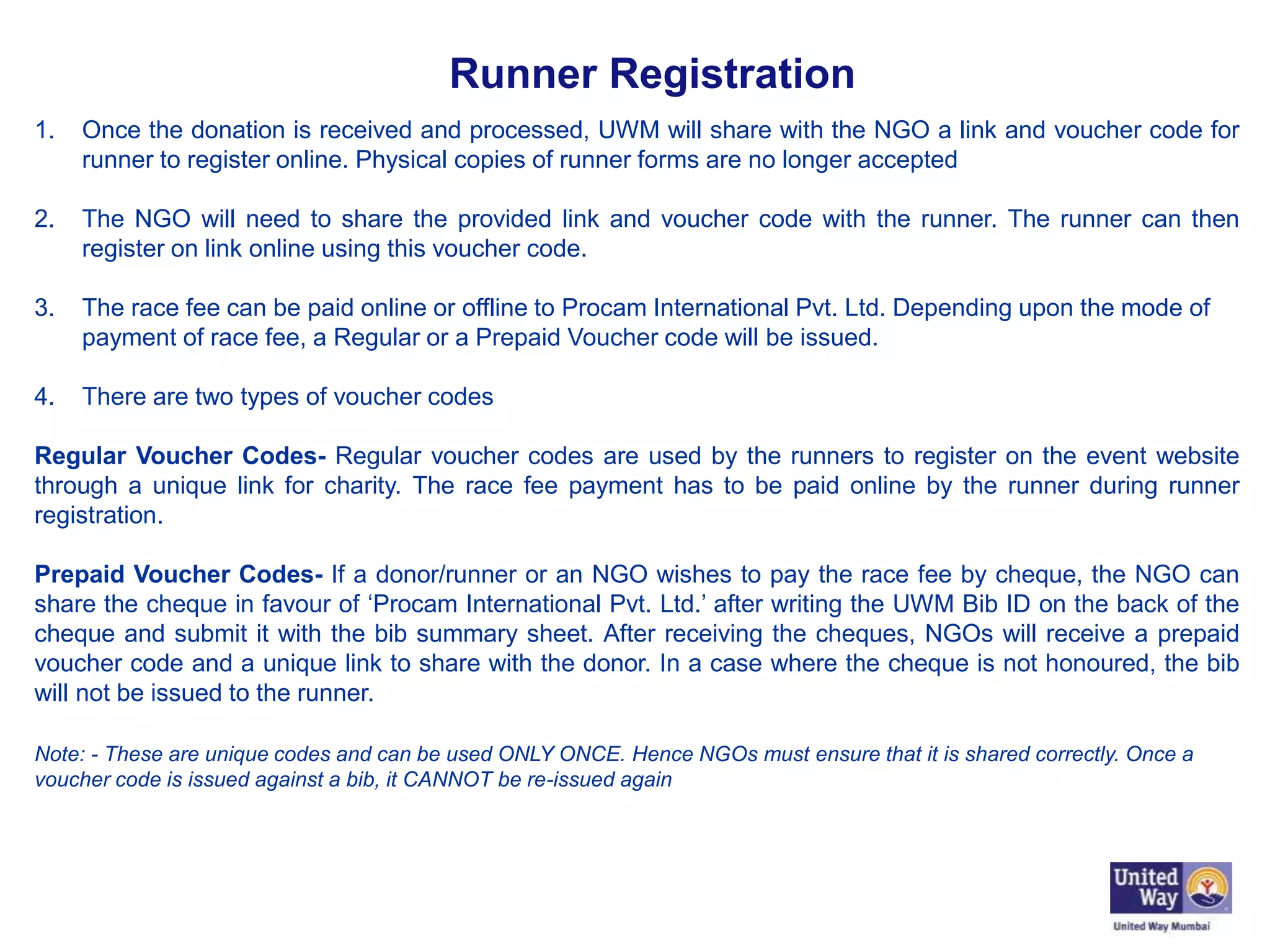 Runner Registration
1. Once the donation is received and processed, UWM will share with the NGO a link and voucher code for
runner to register online. Physical copies of runner forms are no longer accepted
2. The NGO will need to share the provided link and voucher code with the runner. The runner can then
register on link online using this voucher code.
3. The race fee can be paid online or offline to Procam International Pvt. Ltd. Depending upon the mode of
payment of race fee, a Regular or a Prepaid Voucher code will be issued.
4. There are two types of voucher codes
Regular Voucher Codes- Regular voucher codes are used by the runners to register on the event website
through a unique link for charity. The race fee payment has to be paid online by the runner during runner
registration.
Prepaid Voucher Codes- If a donor/runner or an NGO wishes to pay the race fee by cheque, the NGO can
share the cheque in favour of ‘Procam International Pvt. Ltd.’ after writing the UWM Bib ID on the back of the
cheque and submit it with the bib summary sheet. After receiving the cheques, NGOs will receive a prepaid
voucher code and a unique link to share with the donor. In a case where the cheque is not honoured, the bib
will not be issued to the runner.
Note: - These are unique codes and can be used ONLY ONCE. Hence NGOs must ensure that it is shared correctly. Once a
voucher code is issued against a bib, it CANNOT be re-issued again
 