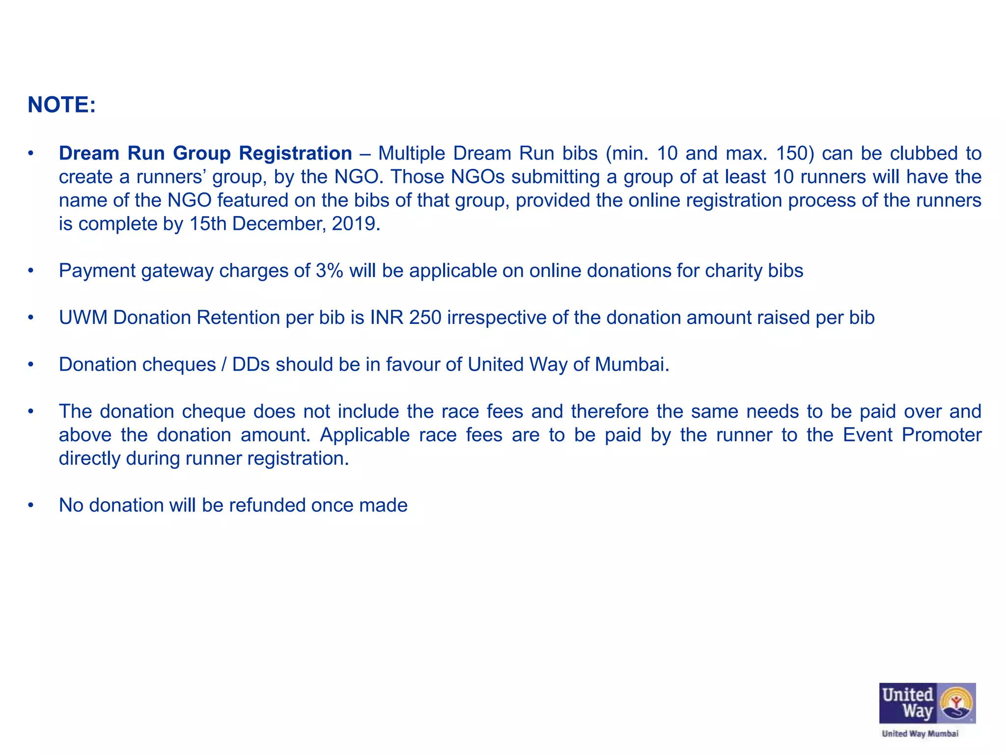 NOTE:
• Dream Run Group Registration – Multiple Dream Run bibs (min. 10 and max. 150) can be clubbed to
create a runners’ group, by the NGO. Those NGOs submitting a group of at least 10 runners will have the
name of the NGO featured on the bibs of that group, provided the online registration process of the runners
is complete by 15th December, 2019.
• Payment gateway charges of 3% will be applicable on online donations for charity bibs
• UWM Donation Retention per bib is INR 250 irrespective of the donation amount raised per bib
• Donation cheques / DDs should be in favour of United Way of Mumbai.
• The donation cheque does not include the race fees and therefore the same needs to be paid over and
above the donation amount. Applicable race fees are to be paid by the runner to the Event Promoter
directly during runner registration.
• No donation will be refunded once made
 