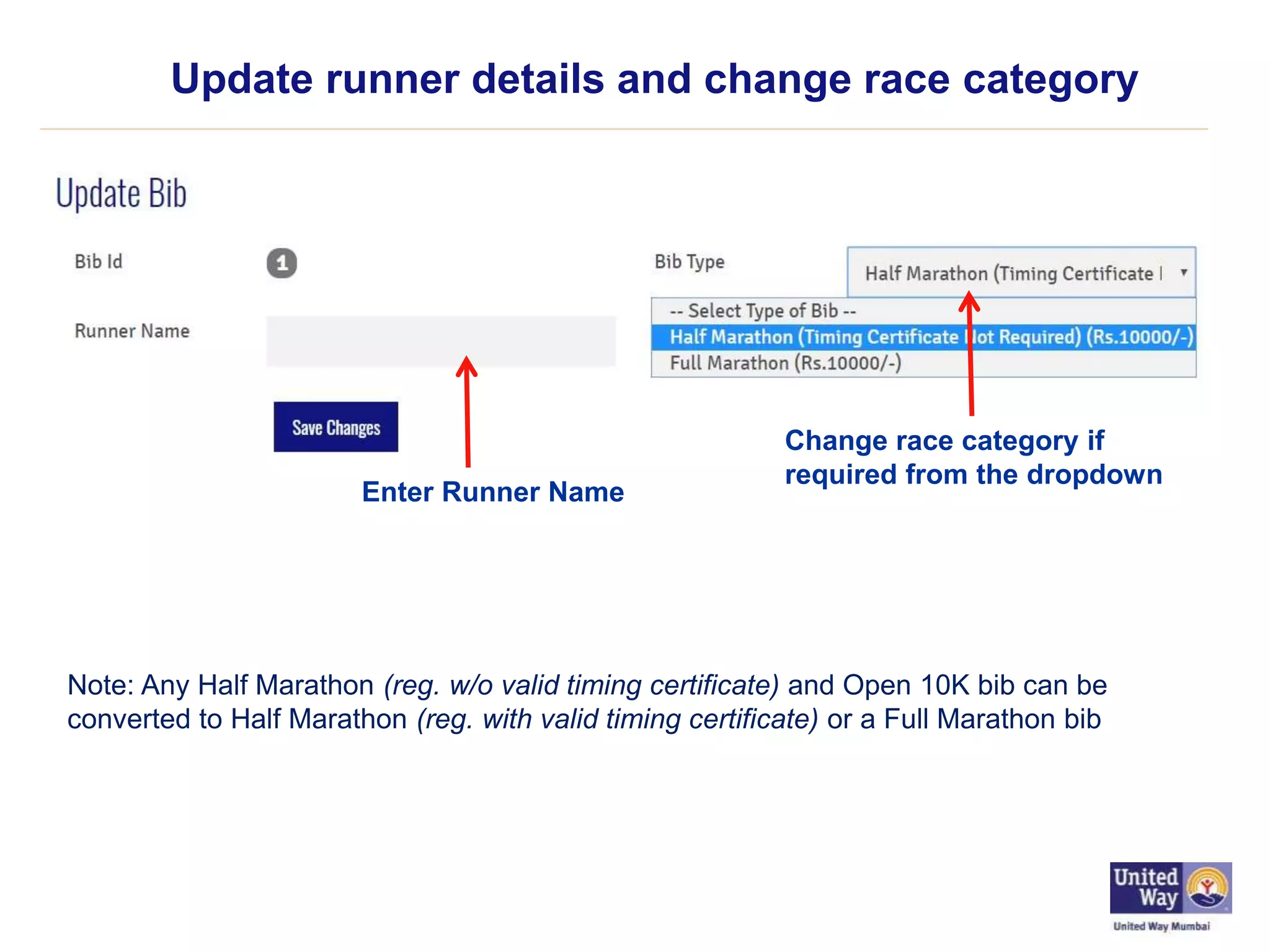 Update runner details and change race category
Enter Runner Name
Change race category if
required from the dropdown
Note: Any Half Marathon (reg. w/o valid timing certificate) and Open 10K bib can be
converted to Half Marathon (reg. with valid timing certificate) or a Full Marathon bib
 