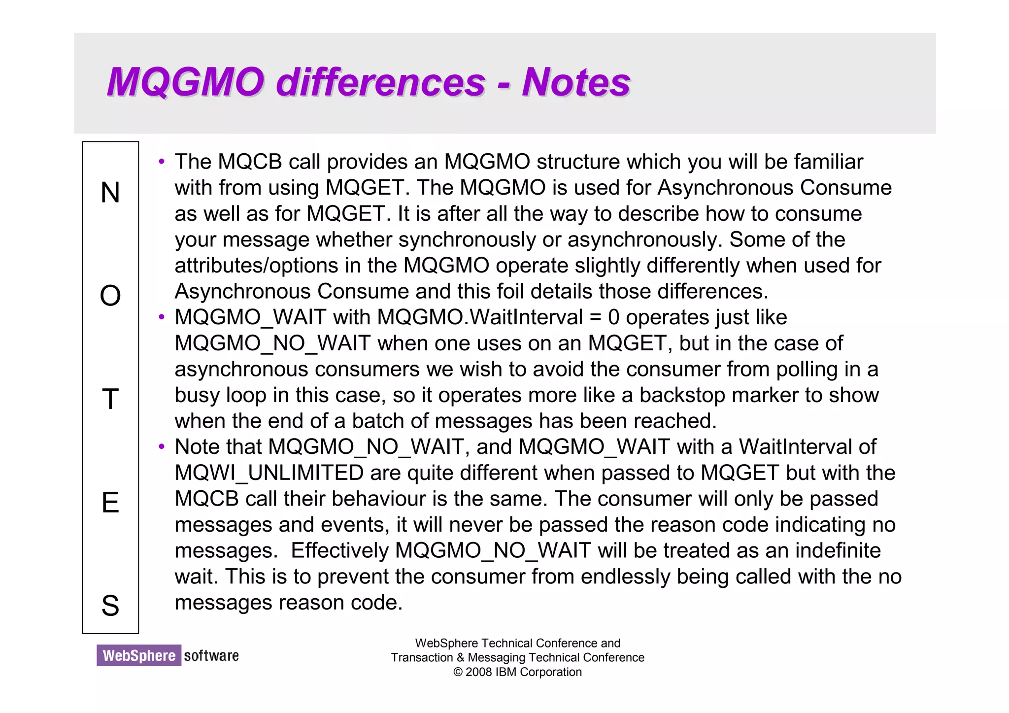 MQGMO differences - Notes 
WebSphere Technical Conference and 
Transaction  Messaging Technical Conference 
© 2008 IBM Corporation 
N 
O 
T 
E 
S 
• The MQCB call provides an MQGMO structure which you will be familiar 
with from using MQGET. The MQGMO is used for Asynchronous Consume 
as well as for MQGET. It is after all the way to describe how to consume 
your message whether synchronously or asynchronously. Some of the 
attributes/options in the MQGMO operate slightly differently when used for 
Asynchronous Consume and this foil details those differences. 
• MQGMO_WAIT with MQGMO.WaitInterval = 0 operates just like 
MQGMO_NO_WAIT when one uses on an MQGET, but in the case of 
asynchronous consumers we wish to avoid the consumer from polling in a 
busy loop in this case, so it operates more like a backstop marker to show 
when the end of a batch of messages has been reached. 
• Note that MQGMO_NO_WAIT, and MQGMO_WAIT with a WaitInterval of 
MQWI_UNLIMITED are quite different when passed to MQGET but with the 
MQCB call their behaviour is the same. The consumer will only be passed 
messages and events, it will never be passed the reason code indicating no 
messages. Effectively MQGMO_NO_WAIT will be treated as an indefinite 
wait. This is to prevent the consumer from endlessly being called with the no 
messages reason code. 
 