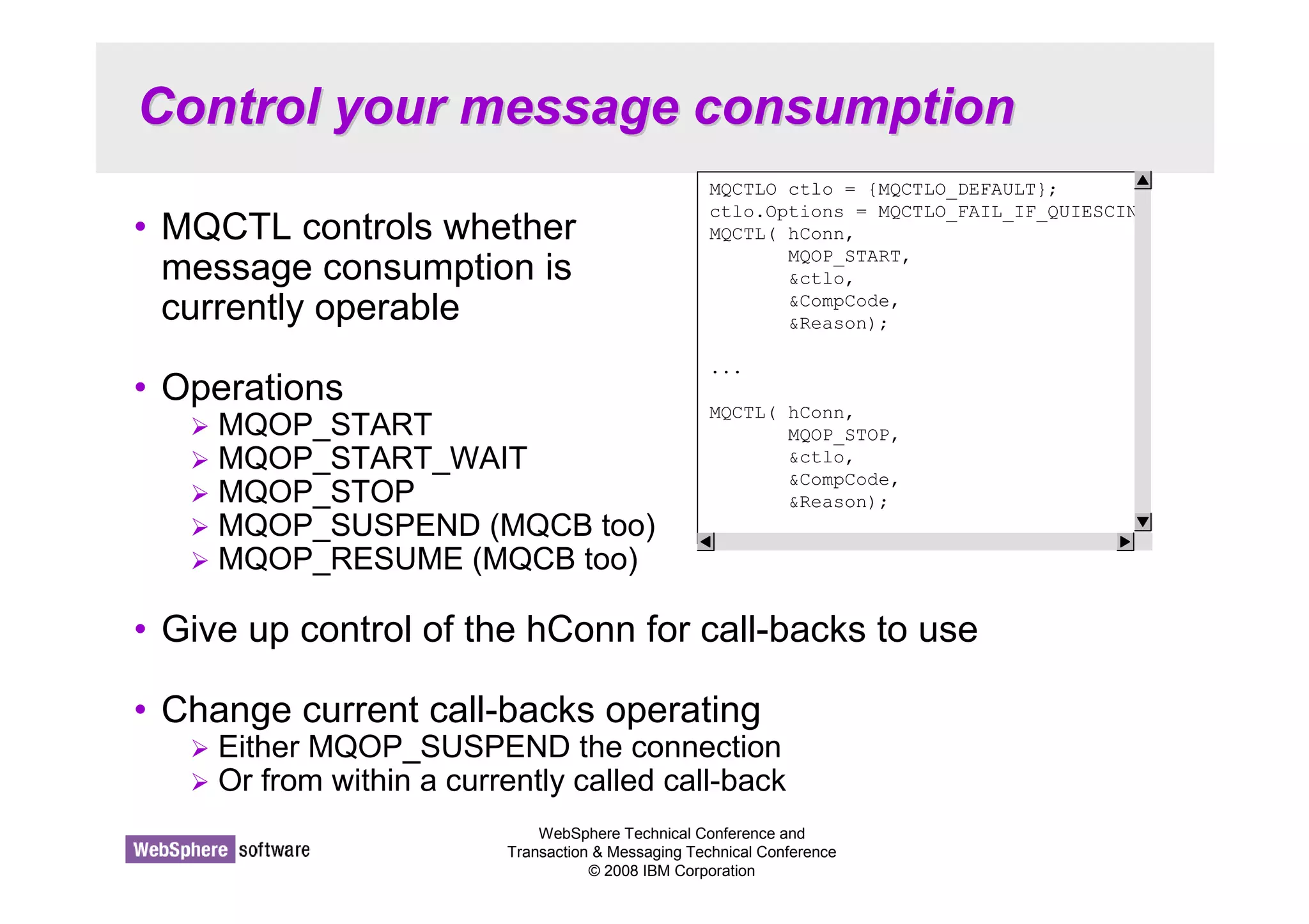 Control your message consumption 
MQCTLO ctlo = {MQCTLO_DEFAULT}; 
ctlo.Options = MQCTLO_FAIL_IF_QUIESCIN 
MQCTL( hConn, 
WebSphere Technical Conference and 
Transaction  Messaging Technical Conference 
© 2008 IBM Corporation 
• MQCTL controls whether 
message consumption is 
currently operable 
• Operations 
 MQOP_START 
 MQOP_START_WAIT 
 MQOP_STOP 
 MQOP_SUSPEND (MQCB too) 
 MQOP_RESUME (MQCB too) 
• Give up control of the hConn for call-backs to use 
• Change current call-backs operating 
 Either MQOP_SUSPEND the connection 
 Or from within a currently called call-back 
MQOP_START, 
ctlo, 
CompCode, 
Reason); 
... 
MQCTL( hConn, 
MQOP_STOP, 
ctlo, 
CompCode, 
Reason); 
 