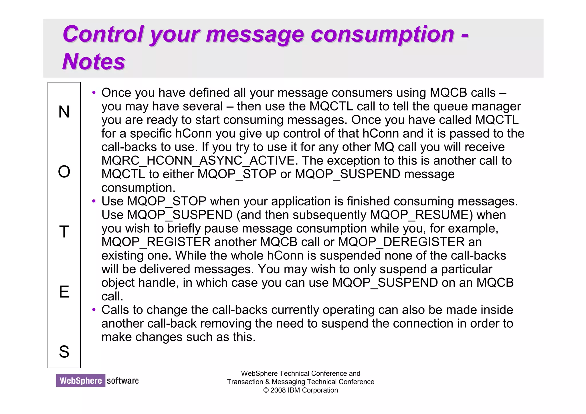 Control your message consumption - 
Notes 
WebSphere Technical Conference and 
Transaction  Messaging Technical Conference 
© 2008 IBM Corporation 
N 
O 
T 
E 
S 
• Once you have defined all your message consumers using MQCB calls – 
you may have several – then use the MQCTL call to tell the queue manager 
you are ready to start consuming messages. Once you have called MQCTL 
for a specific hConn you give up control of that hConn and it is passed to the 
call-backs to use. If you try to use it for any other MQ call you will receive 
MQRC_HCONN_ASYNC_ACTIVE. The exception to this is another call to 
MQCTL to either MQOP_STOP or MQOP_SUSPEND message 
consumption. 
• Use MQOP_STOP when your application is finished consuming messages. 
Use MQOP_SUSPEND (and then subsequently MQOP_RESUME) when 
you wish to briefly pause message consumption while you, for example, 
MQOP_REGISTER another MQCB call or MQOP_DEREGISTER an 
existing one. While the whole hConn is suspended none of the call-backs 
will be delivered messages. You may wish to only suspend a particular 
object handle, in which case you can use MQOP_SUSPEND on an MQCB 
call. 
• Calls to change the call-backs currently operating can also be made inside 
another call-back removing the need to suspend the connection in order to 
make changes such as this. 
 
