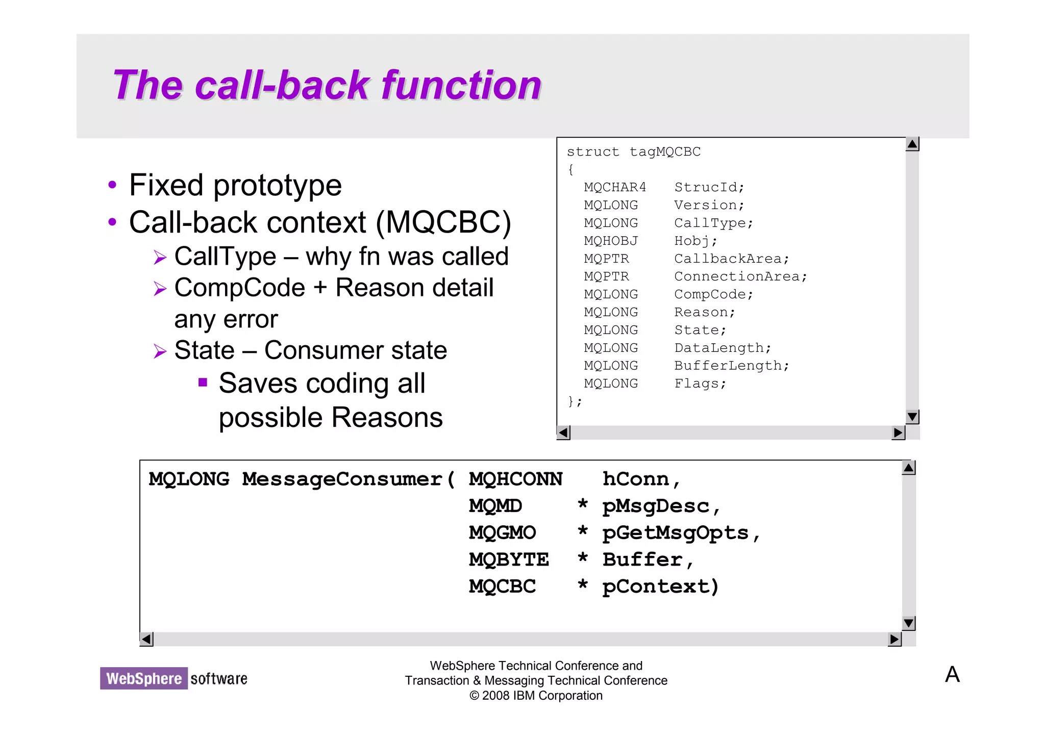 The call-back function 
• Fixed prototype 
• Call-back context (MQCBC) 
 CallType – why fn was called 
 CompCode + Reason detail 
any error 
 State – Consumer state 
WebSphere Technical Conference and 
Transaction  Messaging Technical Conference 
© 2008 IBM Corporation 
 Saves coding all 
possible Reasons 
A 
struct tagMQCBC 
{ 
MQCHAR4 StrucId; 
MQLONG Version; 
MQLONG CallType; 
MQHOBJ Hobj; 
MQPTR CallbackArea; 
MQPTR ConnectionArea; 
MQLONG CompCode; 
MQLONG Reason; 
MQLONG State; 
MQLONG DataLength; 
MQLONG BufferLength; 
MQLONG Flags; 
}; 
MQLONG MessageConsumer( MQHCONN hConn, 
MQMD * pMsgDesc, 
MQGMO * pGetMsgOpts, 
MQBYTE * Buffer, 
MQCBC * pContext) 
 
