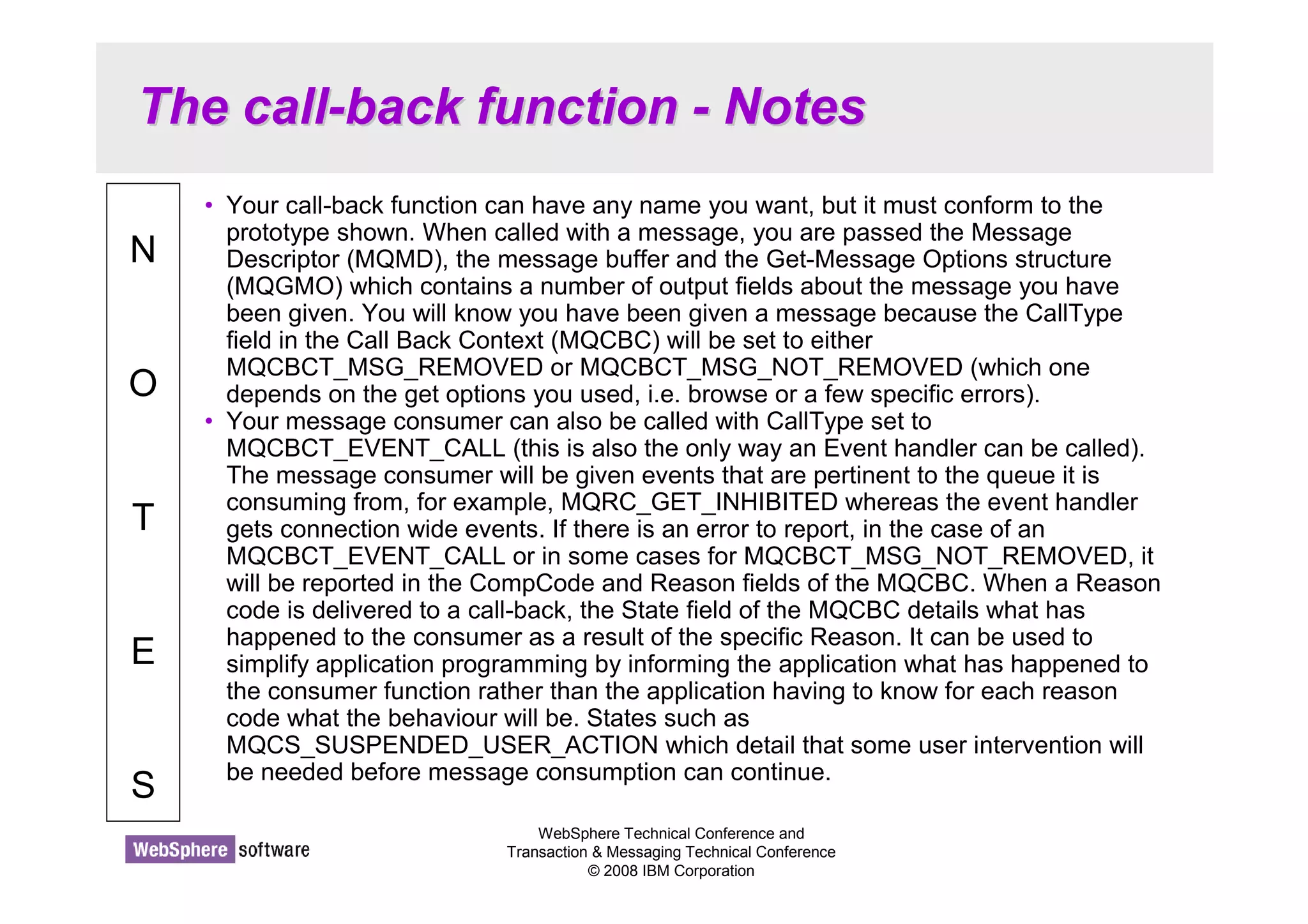 The call-back function - Notes 
WebSphere Technical Conference and 
Transaction  Messaging Technical Conference 
© 2008 IBM Corporation 
N 
O 
T 
E 
S 
• Your call-back function can have any name you want, but it must conform to the 
prototype shown. When called with a message, you are passed the Message 
Descriptor (MQMD), the message buffer and the Get-Message Options structure 
(MQGMO) which contains a number of output fields about the message you have 
been given. You will know you have been given a message because the CallType 
field in the Call Back Context (MQCBC) will be set to either 
MQCBCT_MSG_REMOVED or MQCBCT_MSG_NOT_REMOVED (which one 
depends on the get options you used, i.e. browse or a few specific errors). 
• Your message consumer can also be called with CallType set to 
MQCBCT_EVENT_CALL (this is also the only way an Event handler can be called). 
The message consumer will be given events that are pertinent to the queue it is 
consuming from, for example, MQRC_GET_INHIBITED whereas the event handler 
gets connection wide events. If there is an error to report, in the case of an 
MQCBCT_EVENT_CALL or in some cases for MQCBCT_MSG_NOT_REMOVED, it 
will be reported in the CompCode and Reason fields of the MQCBC. When a Reason 
code is delivered to a call-back, the State field of the MQCBC details what has 
happened to the consumer as a result of the specific Reason. It can be used to 
simplify application programming by informing the application what has happened to 
the consumer function rather than the application having to know for each reason 
code what the behaviour will be. States such as 
MQCS_SUSPENDED_USER_ACTION which detail that some user intervention will 
be needed before message consumption can continue. 
 