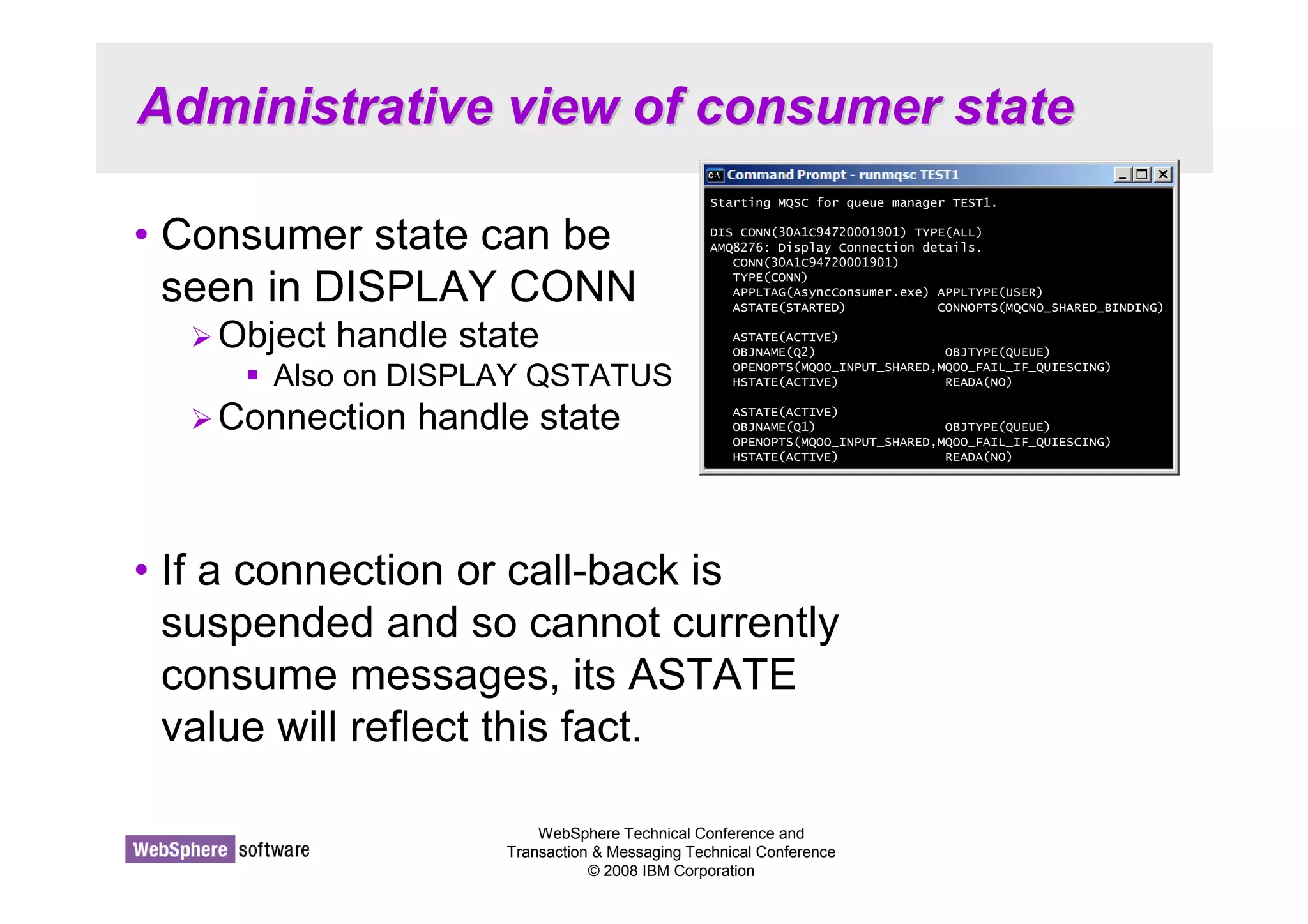 Administrative view of consumer state 
• Consumer state can be 
seen in DISPLAY CONN 
Starting MQSC for queue manager TEST1. 
DIS CONN(30A1C94720001901) TYPE(ALL) 
AMQ8276: Display Connection details. 
CONN(30A1C94720001901) 
TYPE(CONN) 
APPLTAG(AsyncConsumer.exe) APPLTYPE(USER) 
ASTATE(STARTED) CONNOPTS(MQCNO_SHARED_BINDING) 
ASTATE(ACTIVE) 
OBJNAME(Q2) OBJTYPE(QUEUE) 
OPENOPTS(MQOO_INPUT_SHARED,MQOO_FAIL_IF_QUIESCING) 
HSTATE(ACTIVE) READA(NO) 
ASTATE(ACTIVE) 
OBJNAME(Q1) OBJTYPE(QUEUE) 
OPENOPTS(MQOO_INPUT_SHARED,MQOO_FAIL_IF_QUIESCING) 
HSTATE(ACTIVE) READA(NO) 
WebSphere Technical Conference and 
Transaction  Messaging Technical Conference 
© 2008 IBM Corporation 
Object handle state 
 Also on DISPLAY QSTATUS 
Connection handle state 
• If a connection or call-back is 
suspended and so cannot currently 
consume messages, its ASTATE 
value will reflect this fact. 
 