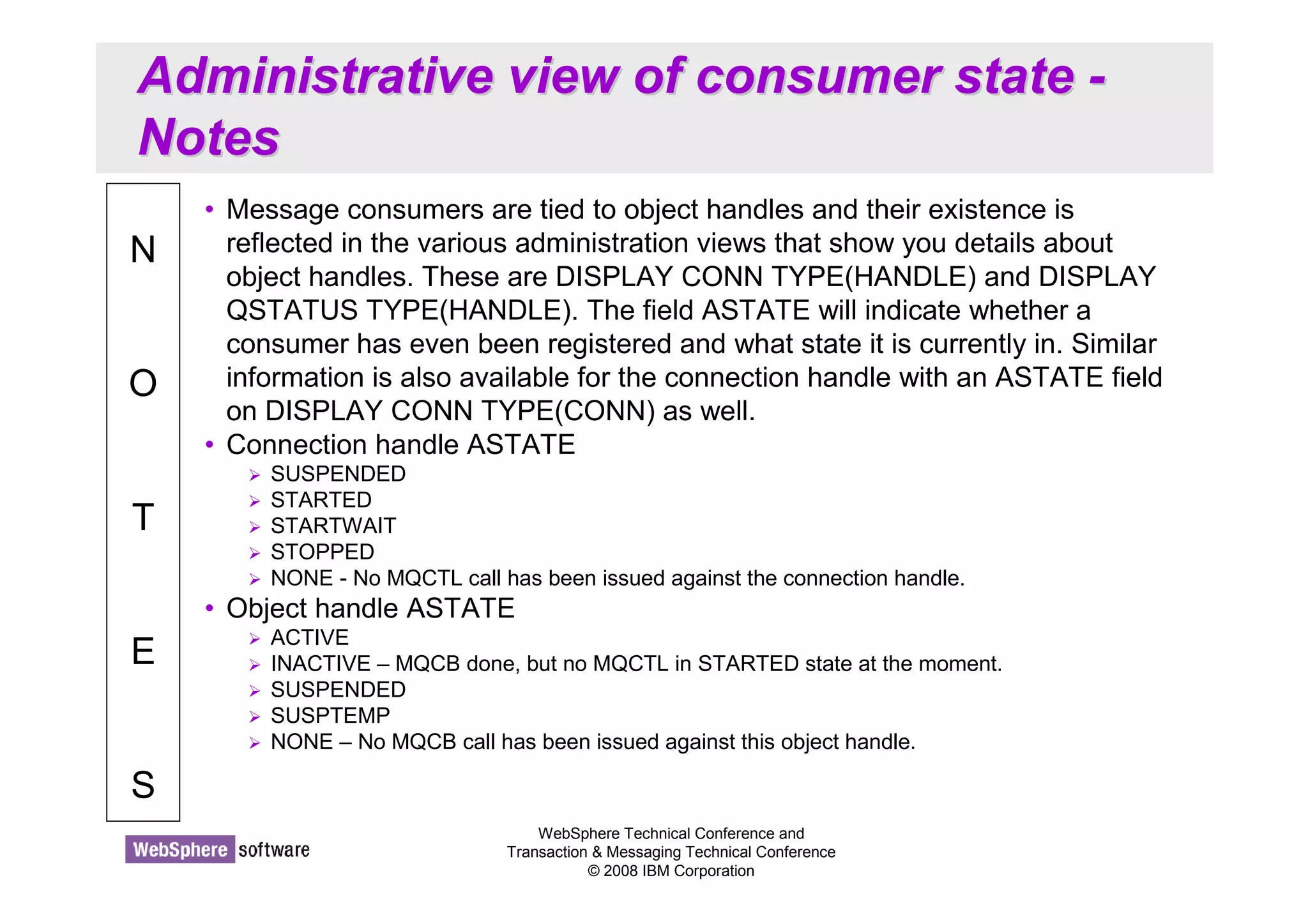 Administrative view of consumer state - 
Notes 
WebSphere Technical Conference and 
Transaction  Messaging Technical Conference 
© 2008 IBM Corporation 
N 
O 
T 
E 
S 
• Message consumers are tied to object handles and their existence is 
reflected in the various administration views that show you details about 
object handles. These are DISPLAY CONN TYPE(HANDLE) and DISPLAY 
QSTATUS TYPE(HANDLE). The field ASTATE will indicate whether a 
consumer has even been registered and what state it is currently in. Similar 
information is also available for the connection handle with an ASTATE field 
on DISPLAY CONN TYPE(CONN) as well. 
• Connection handle ASTATE 
 SUSPENDED 
 STARTED 
 STARTWAIT 
 STOPPED 
 NONE - No MQCTL call has been issued against the connection handle. 
• Object handle ASTATE 
 ACTIVE 
 INACTIVE – MQCB done, but no MQCTL in STARTED state at the moment. 
 SUSPENDED 
 SUSPTEMP 
 NONE – No MQCB call has been issued against this object handle. 
 