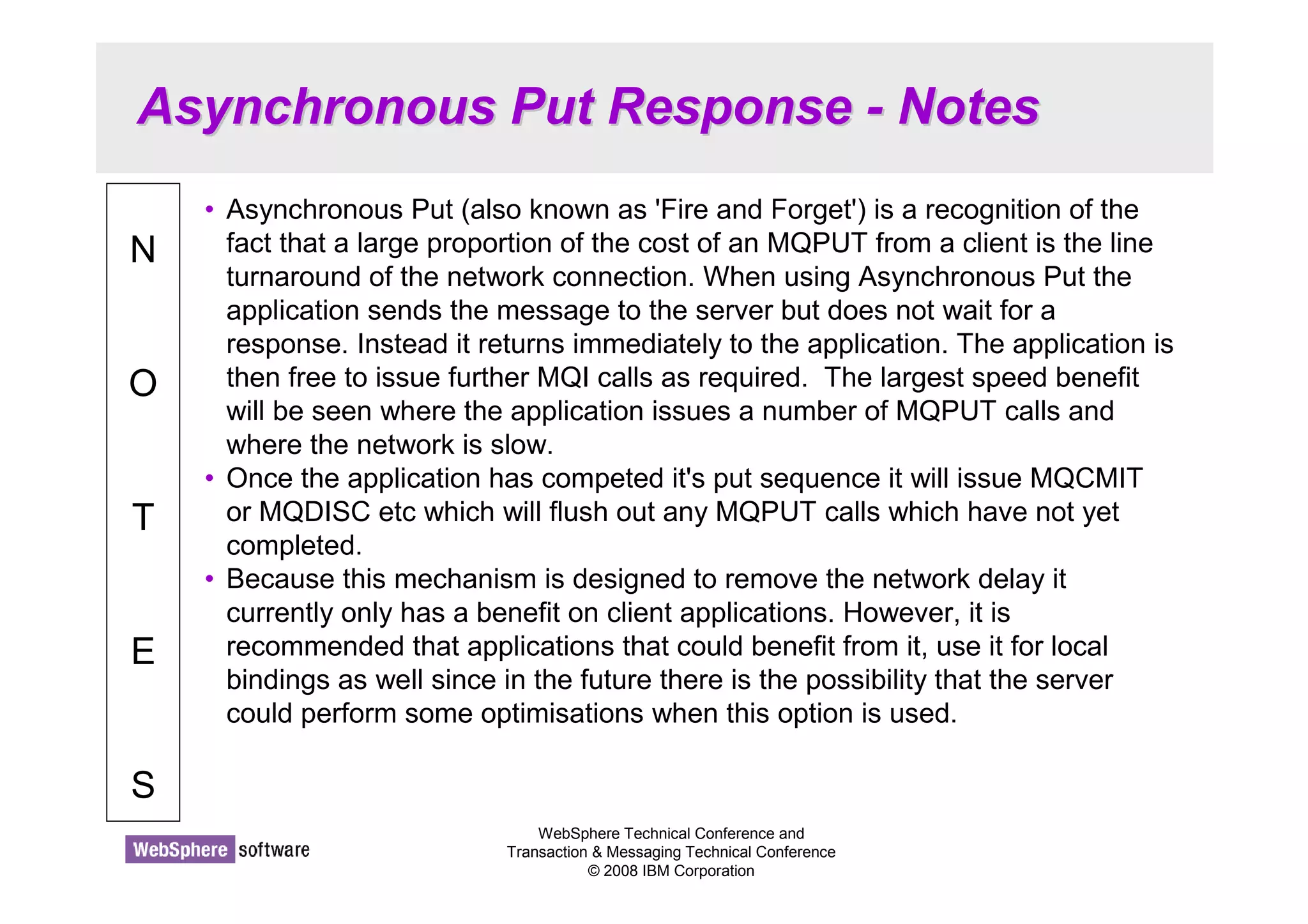 Asynchronous Put Response - Notes 
WebSphere Technical Conference and 
Transaction  Messaging Technical Conference 
© 2008 IBM Corporation 
N 
O 
T 
E 
S 
• Asynchronous Put (also known as 'Fire and Forget') is a recognition of the 
fact that a large proportion of the cost of an MQPUT from a client is the line 
turnaround of the network connection. When using Asynchronous Put the 
application sends the message to the server but does not wait for a 
response. Instead it returns immediately to the application. The application is 
then free to issue further MQI calls as required. The largest speed benefit 
will be seen where the application issues a number of MQPUT calls and 
where the network is slow. 
• Once the application has competed it's put sequence it will issue MQCMIT 
or MQDISC etc which will flush out any MQPUT calls which have not yet 
completed. 
• Because this mechanism is designed to remove the network delay it 
currently only has a benefit on client applications. However, it is 
recommended that applications that could benefit from it, use it for local 
bindings as well since in the future there is the possibility that the server 
could perform some optimisations when this option is used. 
 