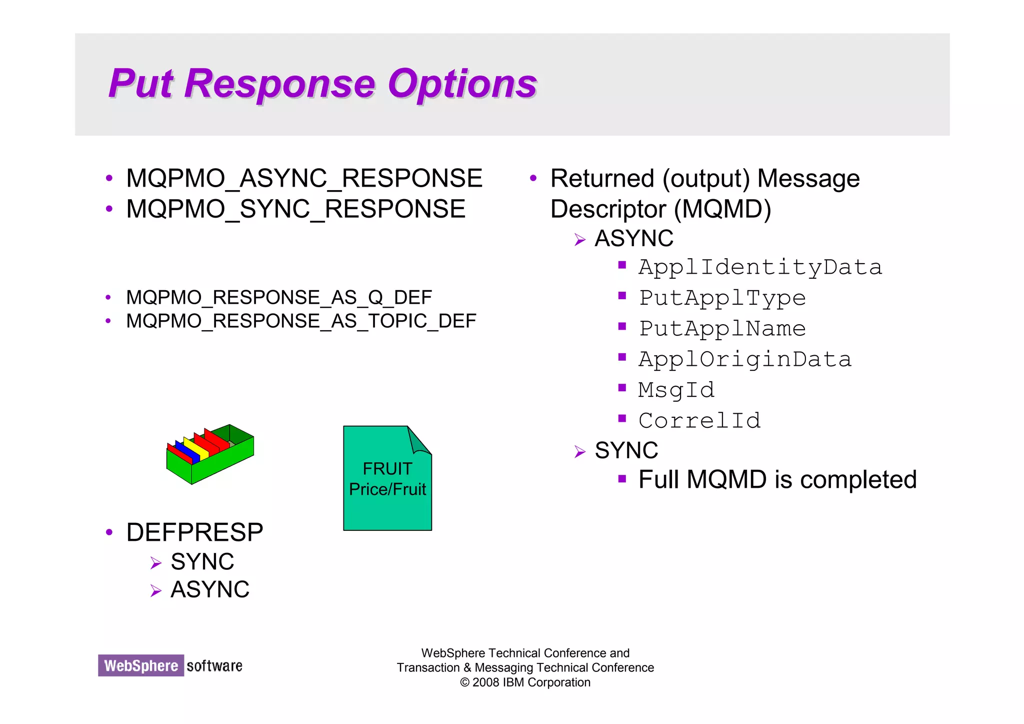 Put Response Options 
• MQPMO_ASYNC_RESPONSE 
• MQPMO_SYNC_RESPONSE 
• MQPMO_RESPONSE_AS_Q_DEF 
• MQPMO_RESPONSE_AS_TOPIC_DEF 
WebSphere Technical Conference and 
Transaction  Messaging Technical Conference 
© 2008 IBM Corporation 
• DEFPRESP 
 SYNC 
 ASYNC 
• Returned (output) Message 
Descriptor (MQMD) 
 ASYNC 
 ApplIdentityData 
 PutApplType 
 PutApplName 
 ApplOriginData 
 MsgId 
 CorrelId 
 SYNC 
 Full MQMD is completed FRUIT 
Price/Fruit 
 