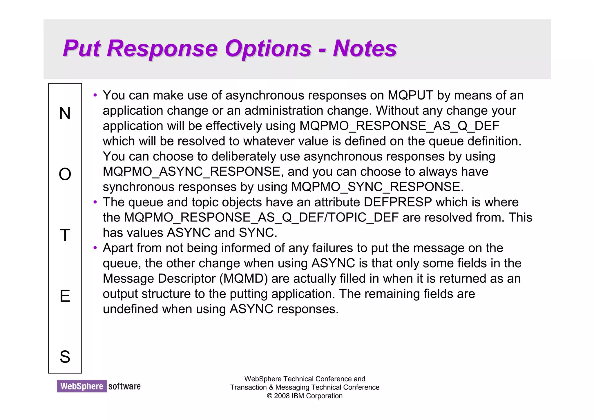 Put Response Options - Notes 
WebSphere Technical Conference and 
Transaction  Messaging Technical Conference 
© 2008 IBM Corporation 
N 
O 
T 
E 
S 
• You can make use of asynchronous responses on MQPUT by means of an 
application change or an administration change. Without any change your 
application will be effectively using MQPMO_RESPONSE_AS_Q_DEF 
which will be resolved to whatever value is defined on the queue definition. 
You can choose to deliberately use asynchronous responses by using 
MQPMO_ASYNC_RESPONSE, and you can choose to always have 
synchronous responses by using MQPMO_SYNC_RESPONSE. 
• The queue and topic objects have an attribute DEFPRESP which is where 
the MQPMO_RESPONSE_AS_Q_DEF/TOPIC_DEF are resolved from. This 
has values ASYNC and SYNC. 
• Apart from not being informed of any failures to put the message on the 
queue, the other change when using ASYNC is that only some fields in the 
Message Descriptor (MQMD) are actually filled in when it is returned as an 
output structure to the putting application. The remaining fields are 
undefined when using ASYNC responses. 
 