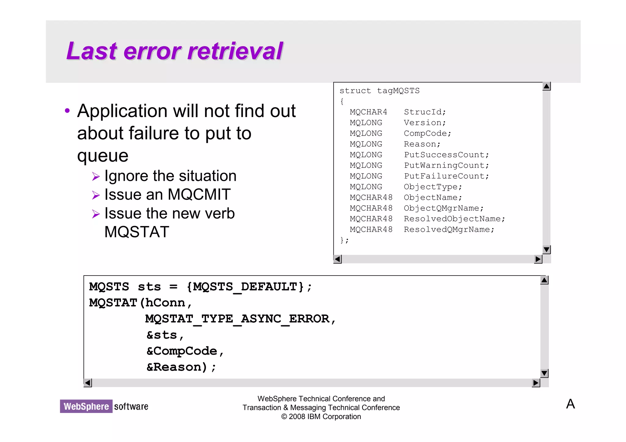 Last error retrieval 
• Application will not find out 
about failure to put to 
queue 
WebSphere Technical Conference and 
Transaction  Messaging Technical Conference 
© 2008 IBM Corporation 
 Ignore the situation 
 Issue an MQCMIT 
 Issue the new verb 
MQSTAT 
A 
struct tagMQSTS 
{ 
MQCHAR4 StrucId; 
MQLONG Version; 
MQLONG CompCode; 
MQLONG Reason; 
MQLONG PutSuccessCount; 
MQLONG PutWarningCount; 
MQLONG PutFailureCount; 
MQLONG ObjectType; 
MQCHAR48 ObjectName; 
MQCHAR48 ObjectQMgrName; 
MQCHAR48 ResolvedObjectName; 
MQCHAR48 ResolvedQMgrName; 
}; 
MQSTS sts = {MQSTS_DEFAULT}; 
MQSTAT(hConn, 
MQSTAT_TYPE_ASYNC_ERROR, 
sts, 
CompCode, 
Reason); 
 