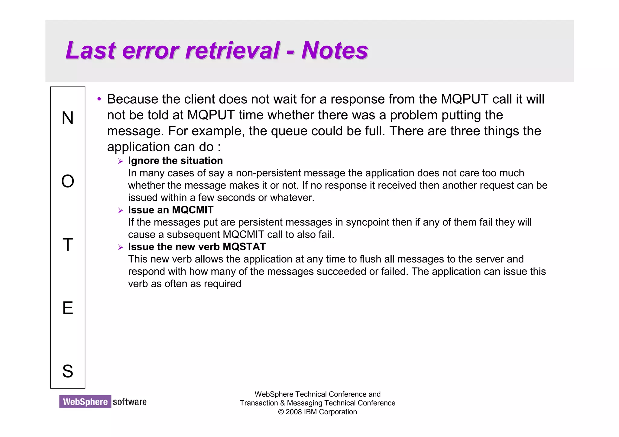 Last error retrieval - Notes 
WebSphere Technical Conference and 
Transaction  Messaging Technical Conference 
© 2008 IBM Corporation 
N 
O 
T 
E 
S 
• Because the client does not wait for a response from the MQPUT call it will 
not be told at MQPUT time whether there was a problem putting the 
message. For example, the queue could be full. There are three things the 
application can do : 
 Ignore the situation 
In many cases of say a non-persistent message the application does not care too much 
whether the message makes it or not. If no response it received then another request can be 
issued within a few seconds or whatever. 
 Issue an MQCMIT 
If the messages put are persistent messages in syncpoint then if any of them fail they will 
cause a subsequent MQCMIT call to also fail. 
 Issue the new verb MQSTAT 
This new verb allows the application at any time to flush all messages to the server and 
respond with how many of the messages succeeded or failed. The application can issue this 
verb as often as required 
 