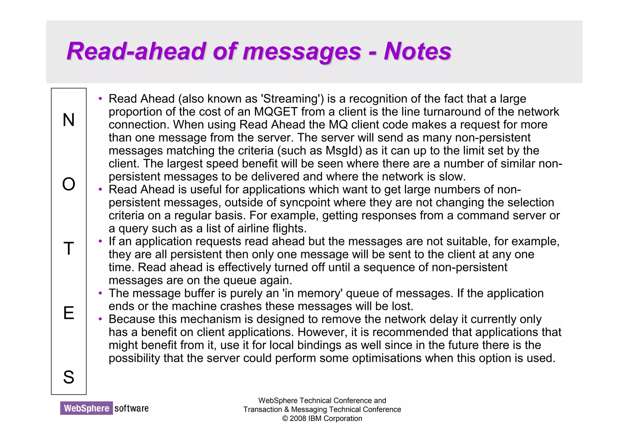 Read-ahead of messages - Notes 
WebSphere Technical Conference and 
Transaction  Messaging Technical Conference 
© 2008 IBM Corporation 
N 
O 
T 
E 
S 
• Read Ahead (also known as 'Streaming') is a recognition of the fact that a large 
proportion of the cost of an MQGET from a client is the line turnaround of the network 
connection. When using Read Ahead the MQ client code makes a request for more 
than one message from the server. The server will send as many non-persistent 
messages matching the criteria (such as MsgId) as it can up to the limit set by the 
client. The largest speed benefit will be seen where there are a number of similar non-persistent 
messages to be delivered and where the network is slow. 
• Read Ahead is useful for applications which want to get large numbers of non-persistent 
messages, outside of syncpoint where they are not changing the selection 
criteria on a regular basis. For example, getting responses from a command server or 
a query such as a list of airline flights. 
• If an application requests read ahead but the messages are not suitable, for example, 
they are all persistent then only one message will be sent to the client at any one 
time. Read ahead is effectively turned off until a sequence of non-persistent 
messages are on the queue again. 
• The message buffer is purely an 'in memory' queue of messages. If the application 
ends or the machine crashes these messages will be lost. 
• Because this mechanism is designed to remove the network delay it currently only 
has a benefit on client applications. However, it is recommended that applications that 
might benefit from it, use it for local bindings as well since in the future there is the 
possibility that the server could perform some optimisations when this option is used. 
 