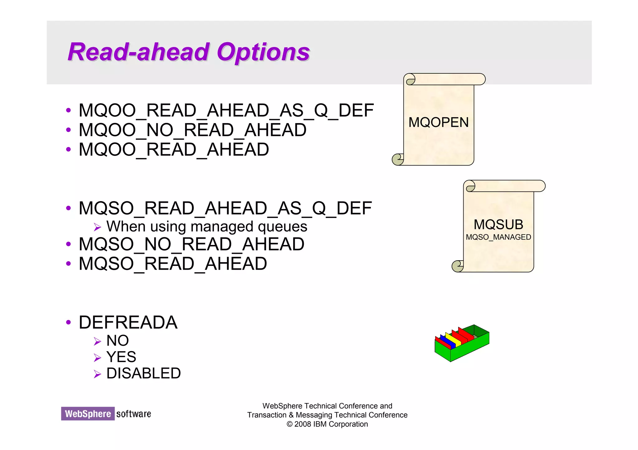 Read-ahead Options 
• MQOO_READ_AHEAD_AS_Q_DEF 
• MQOO_NO_READ_AHEAD 
• MQOO_READ_AHEAD 
• MQSO_READ_AHEAD_AS_Q_DEF 
 When using managed queues 
• MQSO_NO_READ_AHEAD 
• MQSO_READ_AHEAD 
WebSphere Technical Conference and 
Transaction  Messaging Technical Conference 
© 2008 IBM Corporation 
• DEFREADA 
 NO 
 YES 
 DISABLED 
MQOPEN 
MQSUB 
MQSO_MANAGED 
 