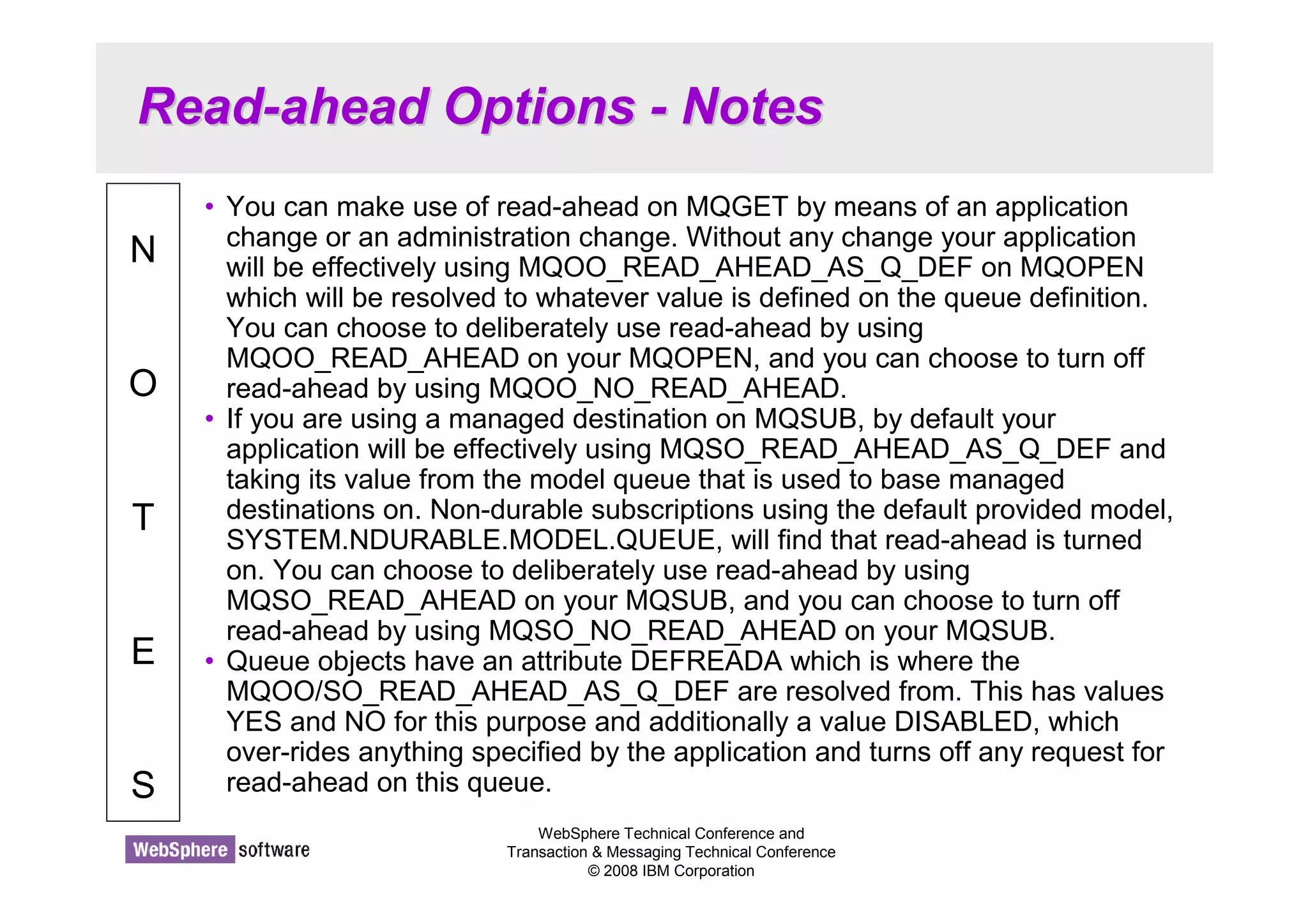 Read-ahead Options - Notes 
WebSphere Technical Conference and 
Transaction  Messaging Technical Conference 
© 2008 IBM Corporation 
N 
O 
T 
E 
S 
• You can make use of read-ahead on MQGET by means of an application 
change or an administration change. Without any change your application 
will be effectively using MQOO_READ_AHEAD_AS_Q_DEF on MQOPEN 
which will be resolved to whatever value is defined on the queue definition. 
You can choose to deliberately use read-ahead by using 
MQOO_READ_AHEAD on your MQOPEN, and you can choose to turn off 
read-ahead by using MQOO_NO_READ_AHEAD. 
• If you are using a managed destination on MQSUB, by default your 
application will be effectively using MQSO_READ_AHEAD_AS_Q_DEF and 
taking its value from the model queue that is used to base managed 
destinations on. Non-durable subscriptions using the default provided model, 
SYSTEM.NDURABLE.MODEL.QUEUE, will find that read-ahead is turned 
on. You can choose to deliberately use read-ahead by using 
MQSO_READ_AHEAD on your MQSUB, and you can choose to turn off 
read-ahead by using MQSO_NO_READ_AHEAD on your MQSUB. 
• Queue objects have an attribute DEFREADA which is where the 
MQOO/SO_READ_AHEAD_AS_Q_DEF are resolved from. This has values 
YES and NO for this purpose and additionally a value DISABLED, which 
over-rides anything specified by the application and turns off any request for 
read-ahead on this queue. 
 