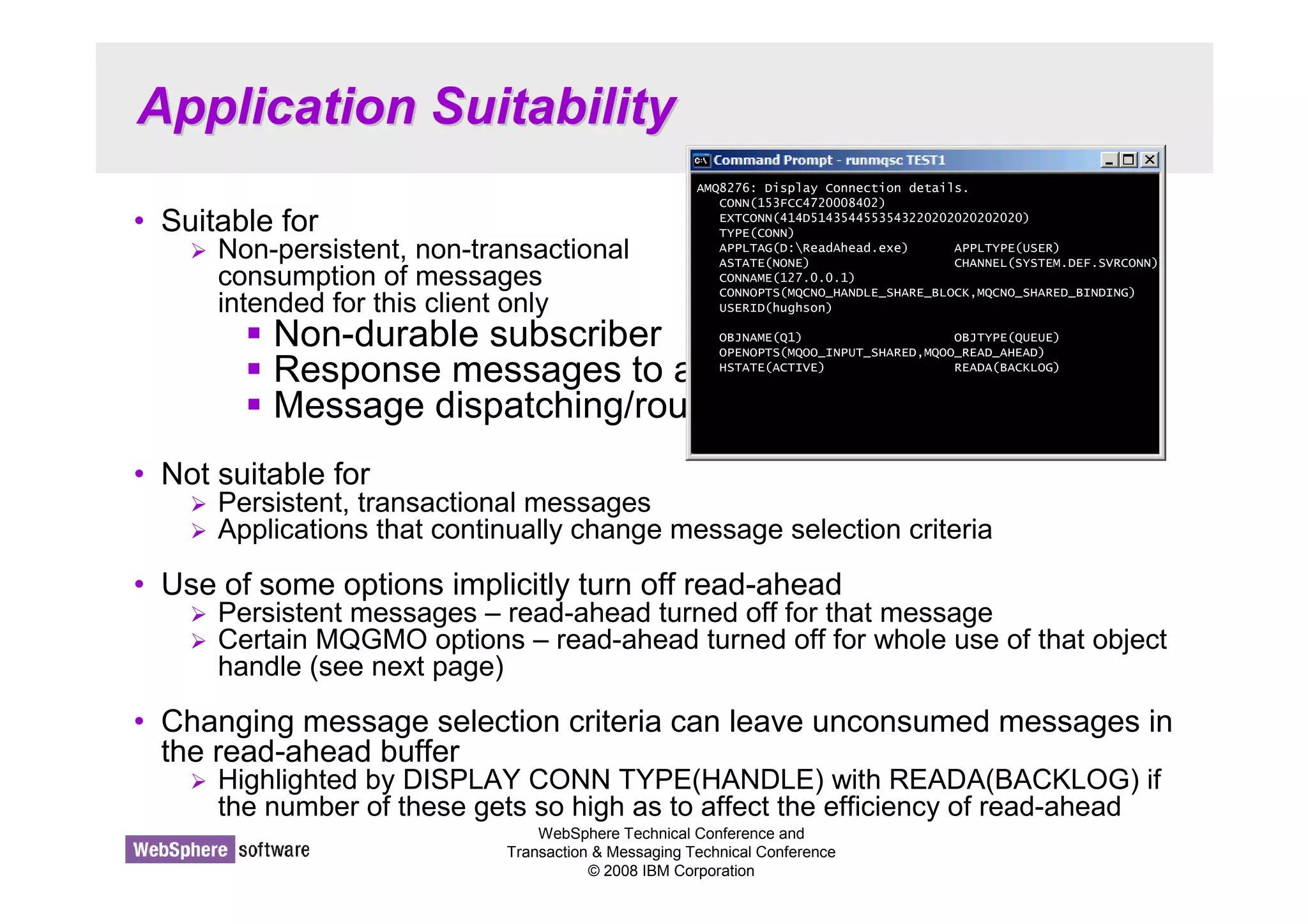 Application Suitability 
AMQ8276: Display Connection details. 
CONN(153FCC4720008402) 
EXTCONN(414D5143544553543220202020202020) 
TYPE(CONN) 
APPLTAG(D:ReadAhead.exe) APPLTYPE(USER) 
ASTATE(NONE) CHANNEL(SYSTEM.DEF.SVRCONN) 
CONNAME(127.0.0.1) 
CONNOPTS(MQCNO_HANDLE_SHARE_BLOCK,MQCNO_SHARED_BINDING) 
USERID(hughson) 
OBJNAME(Q1) OBJTYPE(QUEUE) 
OPENOPTS(MQOO_INPUT_SHARED,MQOO_READ_AHEAD) 
HSTATE(ACTIVE) READA(BACKLOG) 
WebSphere Technical Conference and 
Transaction  Messaging Technical Conference 
© 2008 IBM Corporation 
• Suitable for 
 Non-persistent, non-transactional 
consumption of messages 
intended for this client only 
 Non-durable subscriber 
 Response messages to a query 
 Message dispatching/routing 
• Not suitable for 
 Persistent, transactional messages 
 Applications that continually change message selection criteria 
• Use of some options implicitly turn off read-ahead 
 Persistent messages – read-ahead turned off for that message 
 Certain MQGMO options – read-ahead turned off for whole use of that object 
handle (see next page) 
• Changing message selection criteria can leave unconsumed messages in 
the read-ahead buffer 
 Highlighted by DISPLAY CONN TYPE(HANDLE) with READA(BACKLOG) if 
the number of these gets so high as to affect the efficiency of read-ahead 
 