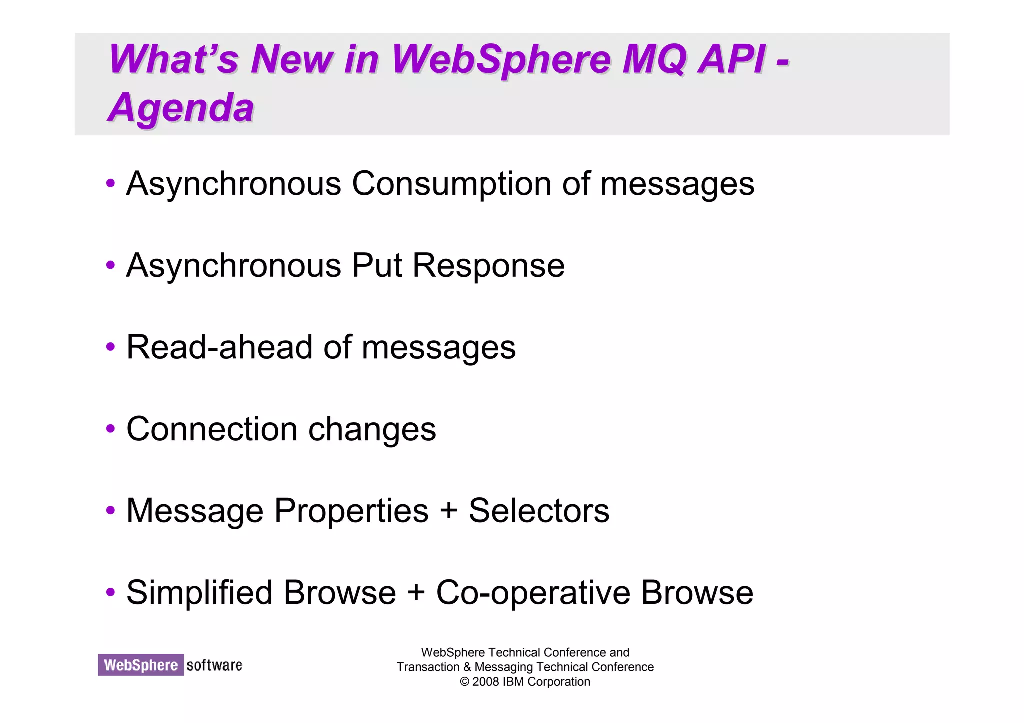 What’’s New in WebSphere MQ API - 
Agenda 
• Asynchronous Consumption of messages 
• Asynchronous Put Response 
• Read-ahead of messages 
WebSphere Technical Conference and 
Transaction  Messaging Technical Conference 
© 2008 IBM Corporation 
• Connection changes 
• Message Properties + Selectors 
• Simplified Browse + Co-operative Browse 
 