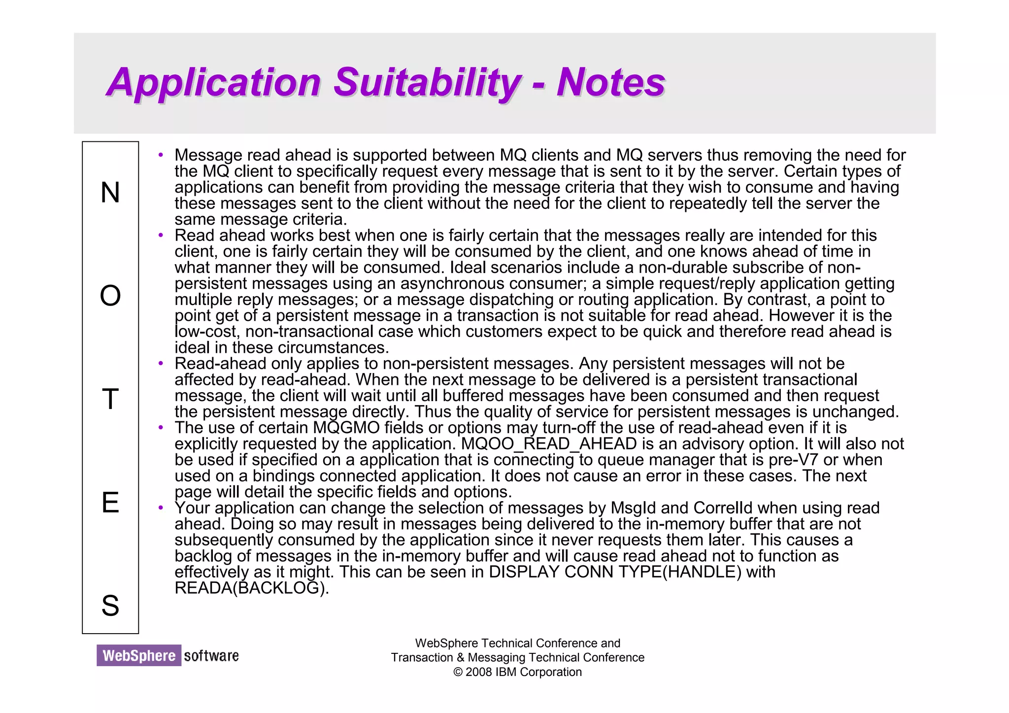 Application Suitability - Notes 
WebSphere Technical Conference and 
Transaction  Messaging Technical Conference 
© 2008 IBM Corporation 
N 
O 
T 
E 
S 
• Message read ahead is supported between MQ clients and MQ servers thus removing the need for 
the MQ client to specifically request every message that is sent to it by the server. Certain types of 
applications can benefit from providing the message criteria that they wish to consume and having 
these messages sent to the client without the need for the client to repeatedly tell the server the 
same message criteria. 
• Read ahead works best when one is fairly certain that the messages really are intended for this 
client, one is fairly certain they will be consumed by the client, and one knows ahead of time in 
what manner they will be consumed. Ideal scenarios include a non-durable subscribe of non-persistent 
messages using an asynchronous consumer; a simple request/reply application getting 
multiple reply messages; or a message dispatching or routing application. By contrast, a point to 
point get of a persistent message in a transaction is not suitable for read ahead. However it is the 
low-cost, non-transactional case which customers expect to be quick and therefore read ahead is 
ideal in these circumstances. 
• Read-ahead only applies to non-persistent messages. Any persistent messages will not be 
affected by read-ahead. When the next message to be delivered is a persistent transactional 
message, the client will wait until all buffered messages have been consumed and then request 
the persistent message directly. Thus the quality of service for persistent messages is unchanged. 
• The use of certain MQGMO fields or options may turn-off the use of read-ahead even if it is 
explicitly requested by the application. MQOO_READ_AHEAD is an advisory option. It will also not 
be used if specified on a application that is connecting to queue manager that is pre-V7 or when 
used on a bindings connected application. It does not cause an error in these cases. The next 
page will detail the specific fields and options. 
• Your application can change the selection of messages by MsgId and CorrelId when using read 
ahead. Doing so may result in messages being delivered to the in-memory buffer that are not 
subsequently consumed by the application since it never requests them later. This causes a 
backlog of messages in the in-memory buffer and will cause read ahead not to function as 
effectively as it might. This can be seen in DISPLAY CONN TYPE(HANDLE) with 
READA(BACKLOG). 
 
