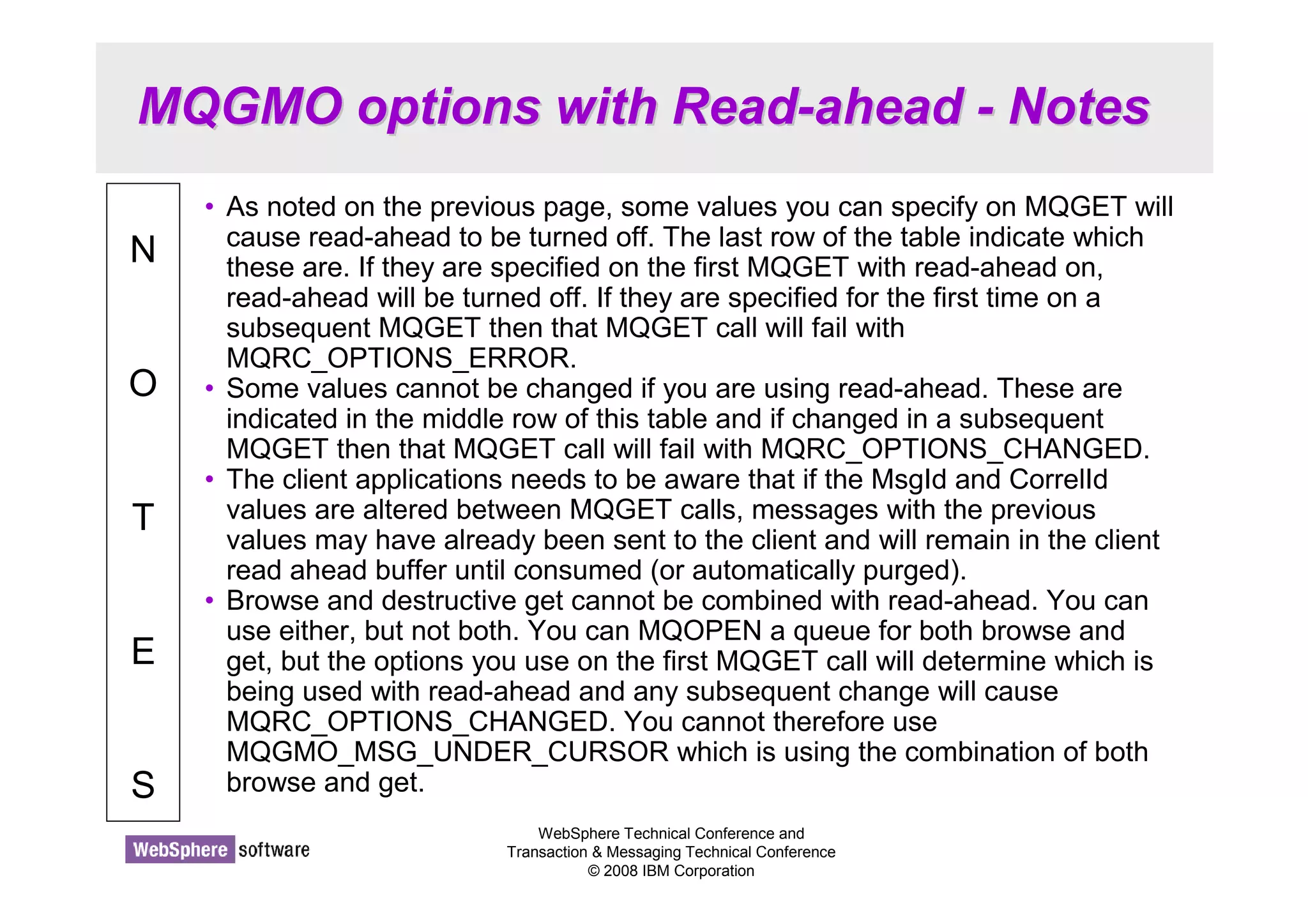 MQGMO options with Read-ahead - Notes 
WebSphere Technical Conference and 
Transaction  Messaging Technical Conference 
© 2008 IBM Corporation 
N 
O 
T 
E 
S 
• As noted on the previous page, some values you can specify on MQGET will 
cause read-ahead to be turned off. The last row of the table indicate which 
these are. If they are specified on the first MQGET with read-ahead on, 
read-ahead will be turned off. If they are specified for the first time on a 
subsequent MQGET then that MQGET call will fail with 
MQRC_OPTIONS_ERROR. 
• Some values cannot be changed if you are using read-ahead. These are 
indicated in the middle row of this table and if changed in a subsequent 
MQGET then that MQGET call will fail with MQRC_OPTIONS_CHANGED. 
• The client applications needs to be aware that if the MsgId and CorrelId 
values are altered between MQGET calls, messages with the previous 
values may have already been sent to the client and will remain in the client 
read ahead buffer until consumed (or automatically purged). 
• Browse and destructive get cannot be combined with read-ahead. You can 
use either, but not both. You can MQOPEN a queue for both browse and 
get, but the options you use on the first MQGET call will determine which is 
being used with read-ahead and any subsequent change will cause 
MQRC_OPTIONS_CHANGED. You cannot therefore use 
MQGMO_MSG_UNDER_CURSOR which is using the combination of both 
browse and get. 
 