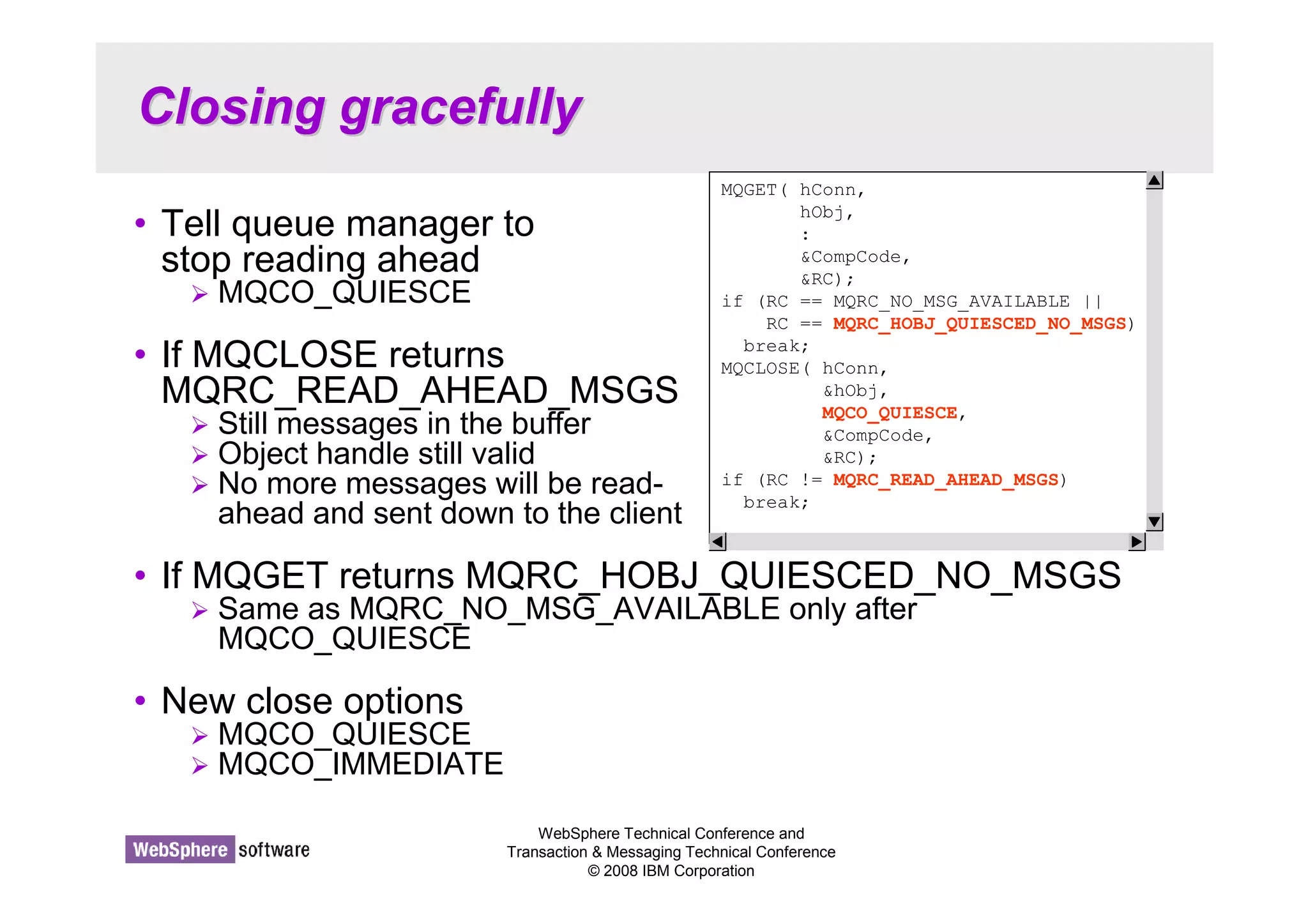 WebSphere Technical Conference and 
Transaction  Messaging Technical Conference 
© 2008 IBM Corporation 
Closing gracefully 
• Tell queue manager to 
stop reading ahead 
 MQCO_QUIESCE 
• If MQCLOSE returns 
MQRC_READ_AHEAD_MSGS 
 Still messages in the buffer 
 Object handle still valid 
 No more messages will be read-ahead 
and sent down to the client 
• If MQGET returns MQRC_HOBJ_QUIESCED_NO_MSGS 
 Same as MQRC_NO_MSG_AVAILABLE only after 
MQCO_QUIESCE 
• New close options 
 MQCO_QUIESCE 
 MQCO_IMMEDIATE 
MQGET( hConn, 
hObj, 
: 
CompCode, 
RC); 
if (RC == MQRC_NO_MSG_AVAILABLE || 
RC == MQRC_HOBJ_QUIESCED_NO_MSGS) 
break; 
MQCLOSE( hConn, 
hObj, 
MQCO_QUIESCE, 
CompCode, 
RC); 
if (RC != MQRC_READ_AHEAD_MSGS) 
break; 
 