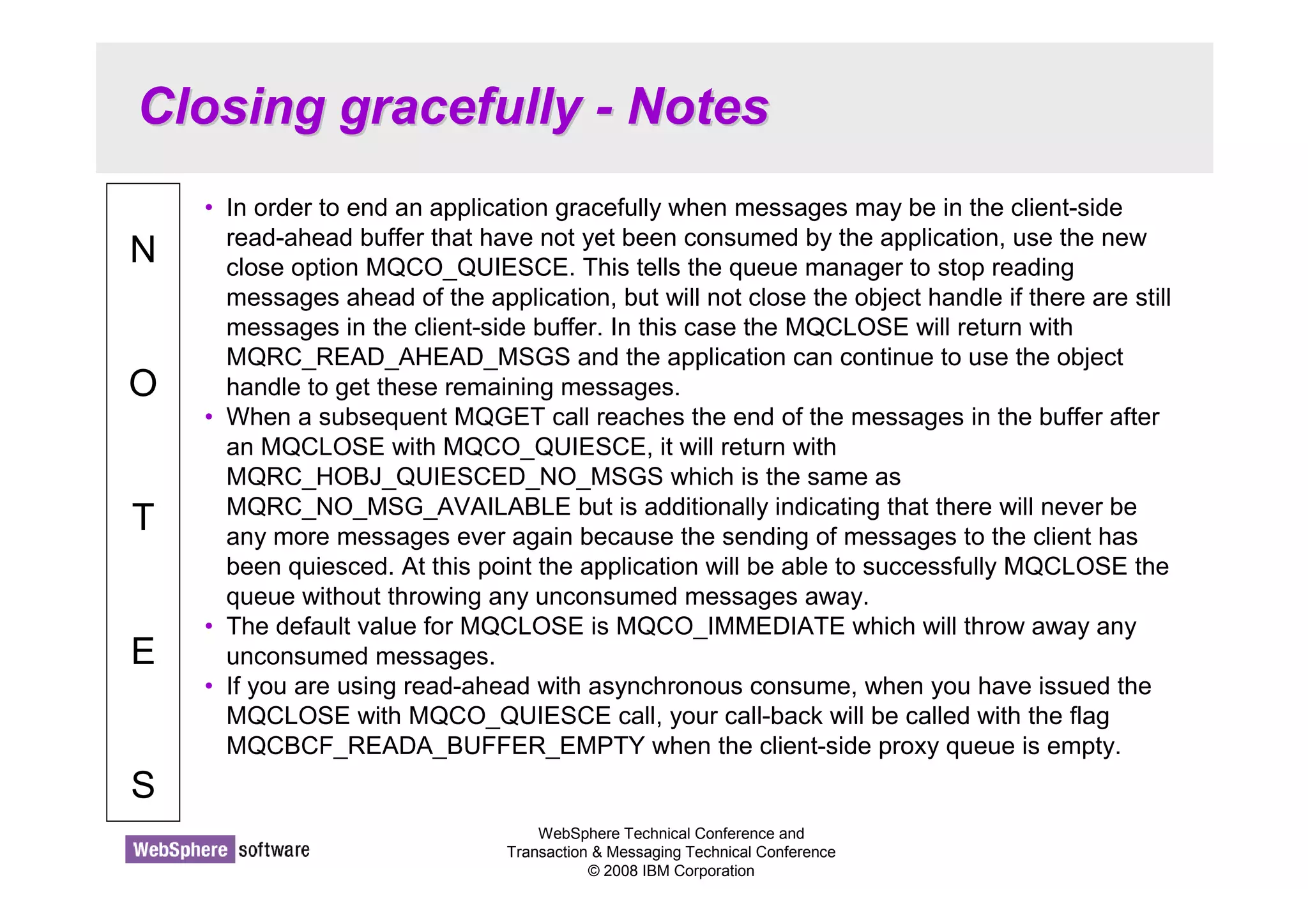 Closing gracefully - Notes 
WebSphere Technical Conference and 
Transaction  Messaging Technical Conference 
© 2008 IBM Corporation 
N 
O 
T 
E 
S 
• In order to end an application gracefully when messages may be in the client-side 
read-ahead buffer that have not yet been consumed by the application, use the new 
close option MQCO_QUIESCE. This tells the queue manager to stop reading 
messages ahead of the application, but will not close the object handle if there are still 
messages in the client-side buffer. In this case the MQCLOSE will return with 
MQRC_READ_AHEAD_MSGS and the application can continue to use the object 
handle to get these remaining messages. 
• When a subsequent MQGET call reaches the end of the messages in the buffer after 
an MQCLOSE with MQCO_QUIESCE, it will return with 
MQRC_HOBJ_QUIESCED_NO_MSGS which is the same as 
MQRC_NO_MSG_AVAILABLE but is additionally indicating that there will never be 
any more messages ever again because the sending of messages to the client has 
been quiesced. At this point the application will be able to successfully MQCLOSE the 
queue without throwing any unconsumed messages away. 
• The default value for MQCLOSE is MQCO_IMMEDIATE which will throw away any 
unconsumed messages. 
• If you are using read-ahead with asynchronous consume, when you have issued the 
MQCLOSE with MQCO_QUIESCE call, your call-back will be called with the flag 
MQCBCF_READA_BUFFER_EMPTY when the client-side proxy queue is empty. 
 