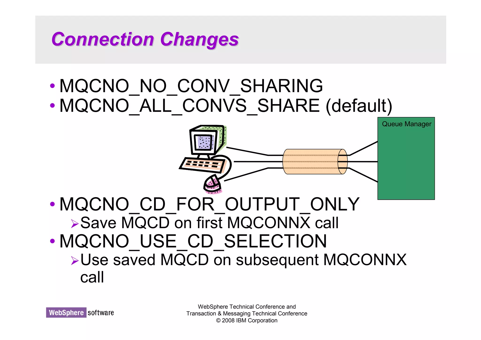 Connection Changes 
•MQCNO_NO_CONV_SHARING 
•MQCNO_ALL_CONVS_SHARE (default) 
•MQCNO_CD_FOR_OUTPUT_ONLY 
Save MQCD on first MQCONNX call 
•MQCNO_USE_CD_SELECTION 
Use saved MQCD on subsequent MQCONNX 
call 
WebSphere Technical Conference and 
Transaction  Messaging Technical Conference 
© 2008 IBM Corporation 
Queue Manager 
 
