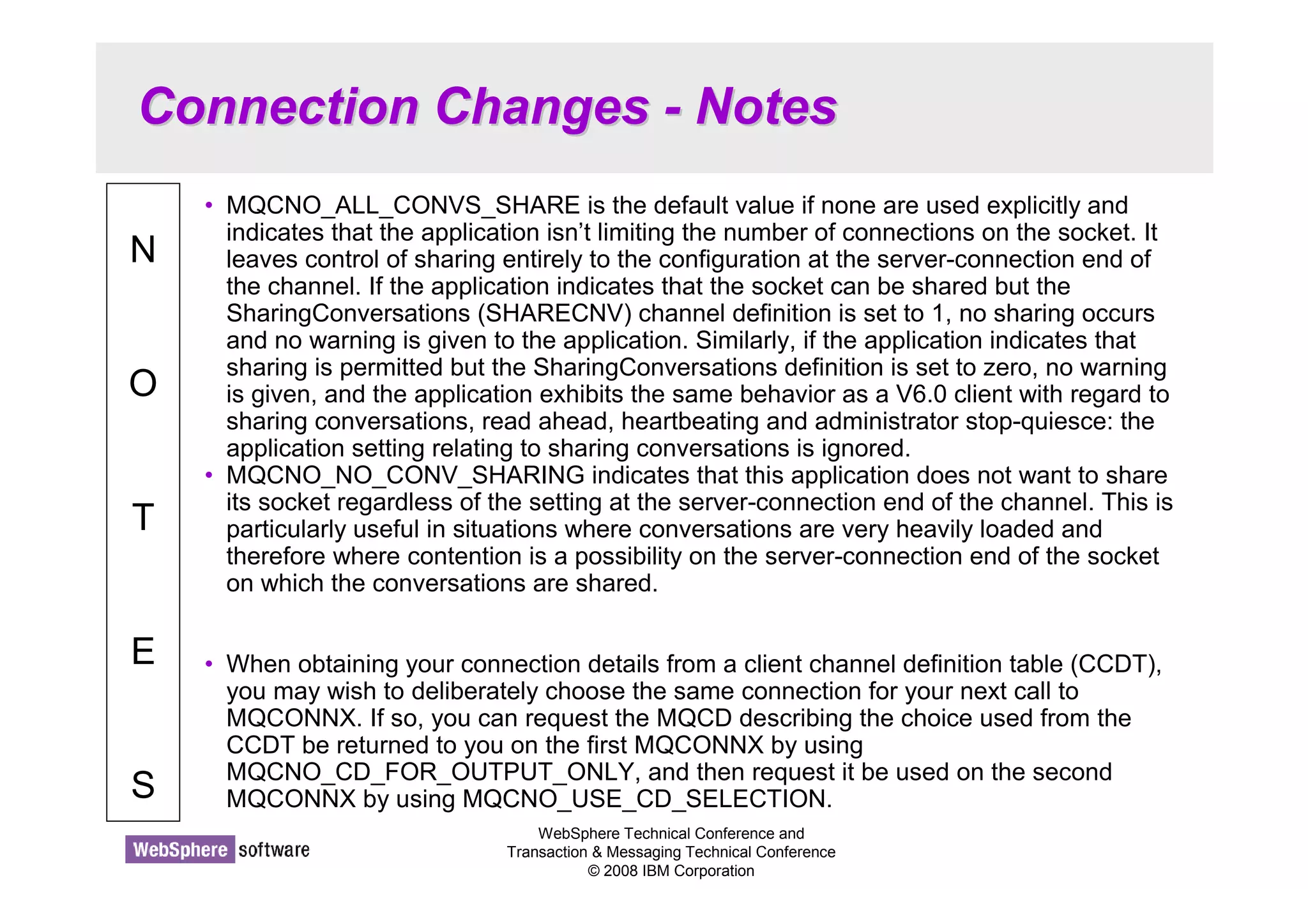 Connection Changes - Notes 
WebSphere Technical Conference and 
Transaction  Messaging Technical Conference 
© 2008 IBM Corporation 
N 
O 
T 
E 
S 
• MQCNO_ALL_CONVS_SHARE is the default value if none are used explicitly and 
indicates that the application isn’t limiting the number of connections on the socket. It 
leaves control of sharing entirely to the configuration at the server-connection end of 
the channel. If the application indicates that the socket can be shared but the 
SharingConversations (SHARECNV) channel definition is set to 1, no sharing occurs 
and no warning is given to the application. Similarly, if the application indicates that 
sharing is permitted but the SharingConversations definition is set to zero, no warning 
is given, and the application exhibits the same behavior as a V6.0 client with regard to 
sharing conversations, read ahead, heartbeating and administrator stop-quiesce: the 
application setting relating to sharing conversations is ignored. 
• MQCNO_NO_CONV_SHARING indicates that this application does not want to share 
its socket regardless of the setting at the server-connection end of the channel. This is 
particularly useful in situations where conversations are very heavily loaded and 
therefore where contention is a possibility on the server-connection end of the socket 
on which the conversations are shared. 
• When obtaining your connection details from a client channel definition table (CCDT), 
you may wish to deliberately choose the same connection for your next call to 
MQCONNX. If so, you can request the MQCD describing the choice used from the 
CCDT be returned to you on the first MQCONNX by using 
MQCNO_CD_FOR_OUTPUT_ONLY, and then request it be used on the second 
MQCONNX by using MQCNO_USE_CD_SELECTION. 
 