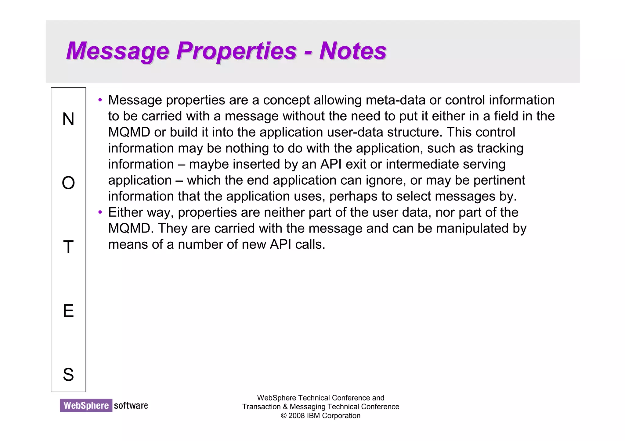 Message Properties - Notes 
WebSphere Technical Conference and 
Transaction  Messaging Technical Conference 
© 2008 IBM Corporation 
N 
O 
T 
E 
S 
• Message properties are a concept allowing meta-data or control information 
to be carried with a message without the need to put it either in a field in the 
MQMD or build it into the application user-data structure. This control 
information may be nothing to do with the application, such as tracking 
information – maybe inserted by an API exit or intermediate serving 
application – which the end application can ignore, or may be pertinent 
information that the application uses, perhaps to select messages by. 
• Either way, properties are neither part of the user data, nor part of the 
MQMD. They are carried with the message and can be manipulated by 
means of a number of new API calls. 
 