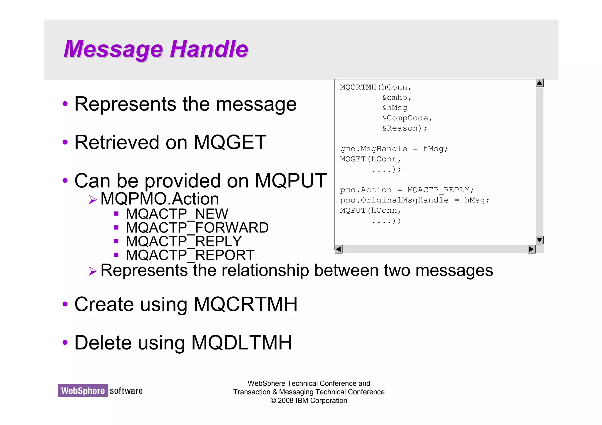 WebSphere Technical Conference and 
Transaction  Messaging Technical Conference 
© 2008 IBM Corporation 
Message Handle 
• Represents the message 
• Retrieved on MQGET 
• Can be provided on MQPUT 
MQPMO.Action 
 MQACTP_NEW 
 MQACTP_FORWARD 
 MQACTP_REPLY 
 MQACTP_REPORT 
Represents the relationship between two messages 
• Create using MQCRTMH 
• Delete using MQDLTMH 
MQCRTMH(hConn, 
cmho, 
hMsg 
CompCode, 
Reason); 
gmo.MsgHandle = hMsg; 
MQGET(hConn, 
....); 
pmo.Action = MQACTP_REPLY; 
pmo.OriginalMsgHandle = hMsg; 
MQPUT(hConn, 
....); 
 