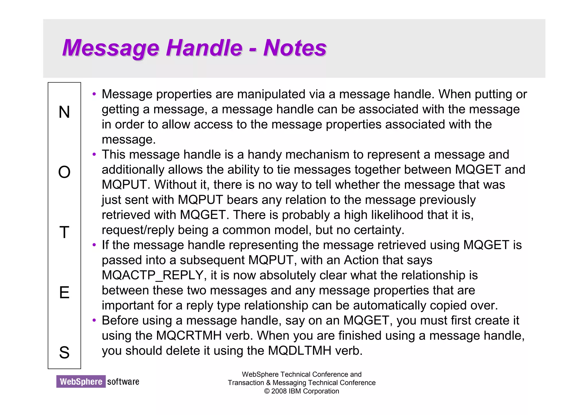 Message Handle - Notes 
WebSphere Technical Conference and 
Transaction  Messaging Technical Conference 
© 2008 IBM Corporation 
N 
O 
T 
E 
S 
• Message properties are manipulated via a message handle. When putting or 
getting a message, a message handle can be associated with the message 
in order to allow access to the message properties associated with the 
message. 
• This message handle is a handy mechanism to represent a message and 
additionally allows the ability to tie messages together between MQGET and 
MQPUT. Without it, there is no way to tell whether the message that was 
just sent with MQPUT bears any relation to the message previously 
retrieved with MQGET. There is probably a high likelihood that it is, 
request/reply being a common model, but no certainty. 
• If the message handle representing the message retrieved using MQGET is 
passed into a subsequent MQPUT, with an Action that says 
MQACTP_REPLY, it is now absolutely clear what the relationship is 
between these two messages and any message properties that are 
important for a reply type relationship can be automatically copied over. 
• Before using a message handle, say on an MQGET, you must first create it 
using the MQCRTMH verb. When you are finished using a message handle, 
you should delete it using the MQDLTMH verb. 
 
