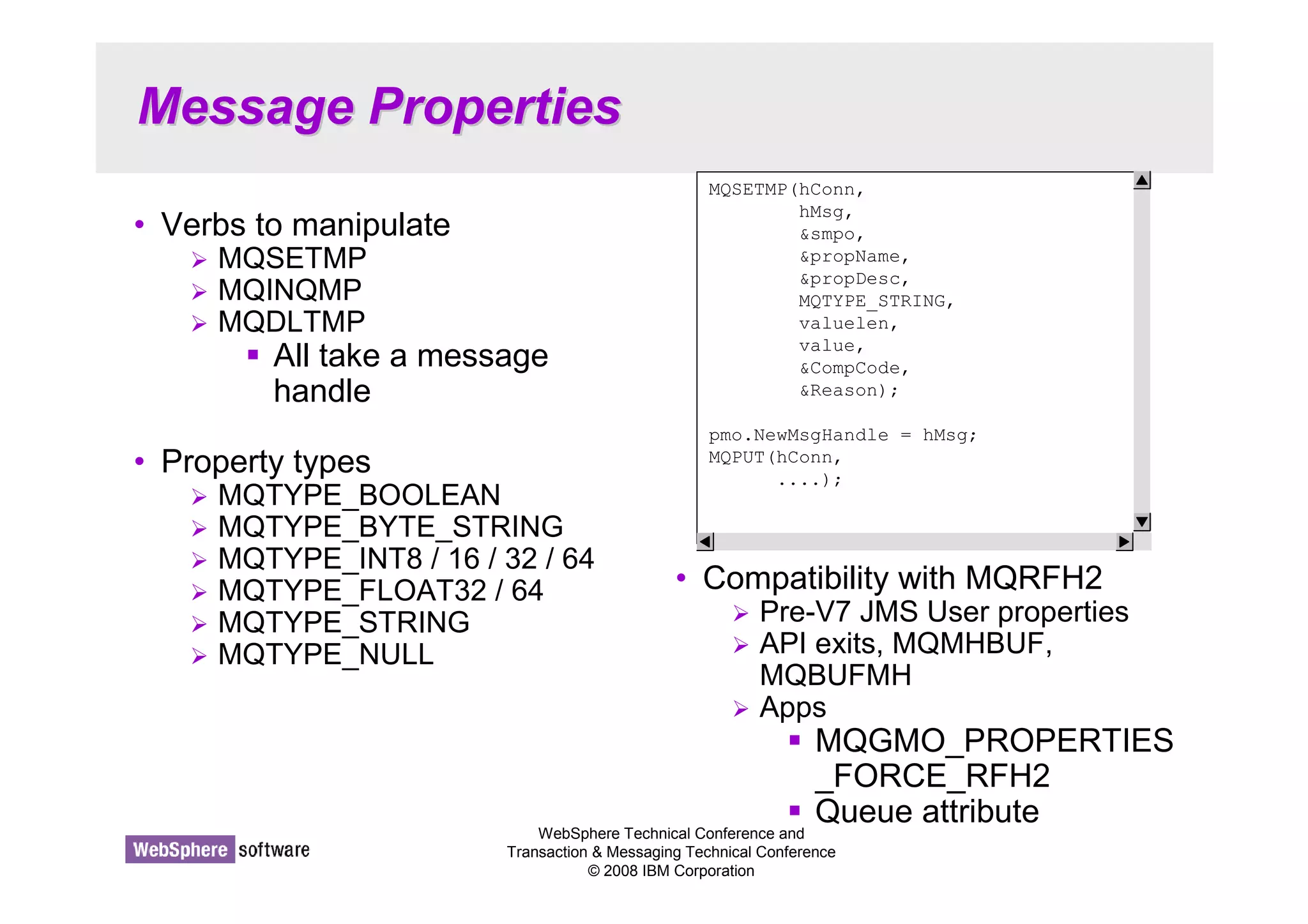 Message Properties 
MQSETMP(hConn, 
hMsg, 
smpo, 
propName, 
propDesc, 
MQTYPE_STRING, 
valuelen, 
value, 
CompCode, 
Reason); 
pmo.NewMsgHandle = hMsg; 
MQPUT(hConn, 
....); 
WebSphere Technical Conference and 
Transaction  Messaging Technical Conference 
© 2008 IBM Corporation 
• Verbs to manipulate 
 MQSETMP 
 MQINQMP 
 MQDLTMP 
 All take a message 
handle 
• Property types 
 MQTYPE_BOOLEAN 
 MQTYPE_BYTE_STRING 
 MQTYPE_INT8 / 16 / 32 / 64 
 MQTYPE_FLOAT32 / 64 
 MQTYPE_STRING 
 MQTYPE_NULL 
• Compatibility with MQRFH2 
 Pre-V7 JMS User properties 
 API exits, MQMHBUF, 
MQBUFMH 
 Apps 
 MQGMO_PROPERTIES 
_FORCE_RFH2 
 Queue attribute 
 