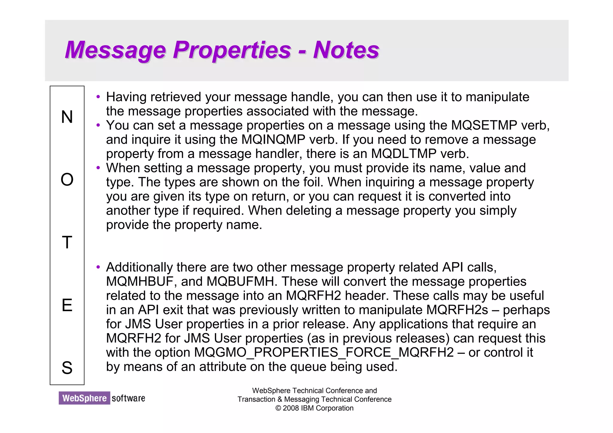 Message Properties - Notes 
WebSphere Technical Conference and 
Transaction  Messaging Technical Conference 
© 2008 IBM Corporation 
N 
O 
T 
E 
S 
• Having retrieved your message handle, you can then use it to manipulate 
the message properties associated with the message. 
• You can set a message properties on a message using the MQSETMP verb, 
and inquire it using the MQINQMP verb. If you need to remove a message 
property from a message handler, there is an MQDLTMP verb. 
• When setting a message property, you must provide its name, value and 
type. The types are shown on the foil. When inquiring a message property 
you are given its type on return, or you can request it is converted into 
another type if required. When deleting a message property you simply 
provide the property name. 
• Additionally there are two other message property related API calls, 
MQMHBUF, and MQBUFMH. These will convert the message properties 
related to the message into an MQRFH2 header. These calls may be useful 
in an API exit that was previously written to manipulate MQRFH2s – perhaps 
for JMS User properties in a prior release. Any applications that require an 
MQRFH2 for JMS User properties (as in previous releases) can request this 
with the option MQGMO_PROPERTIES_FORCE_MQRFH2 – or control it 
by means of an attribute on the queue being used. 
 
