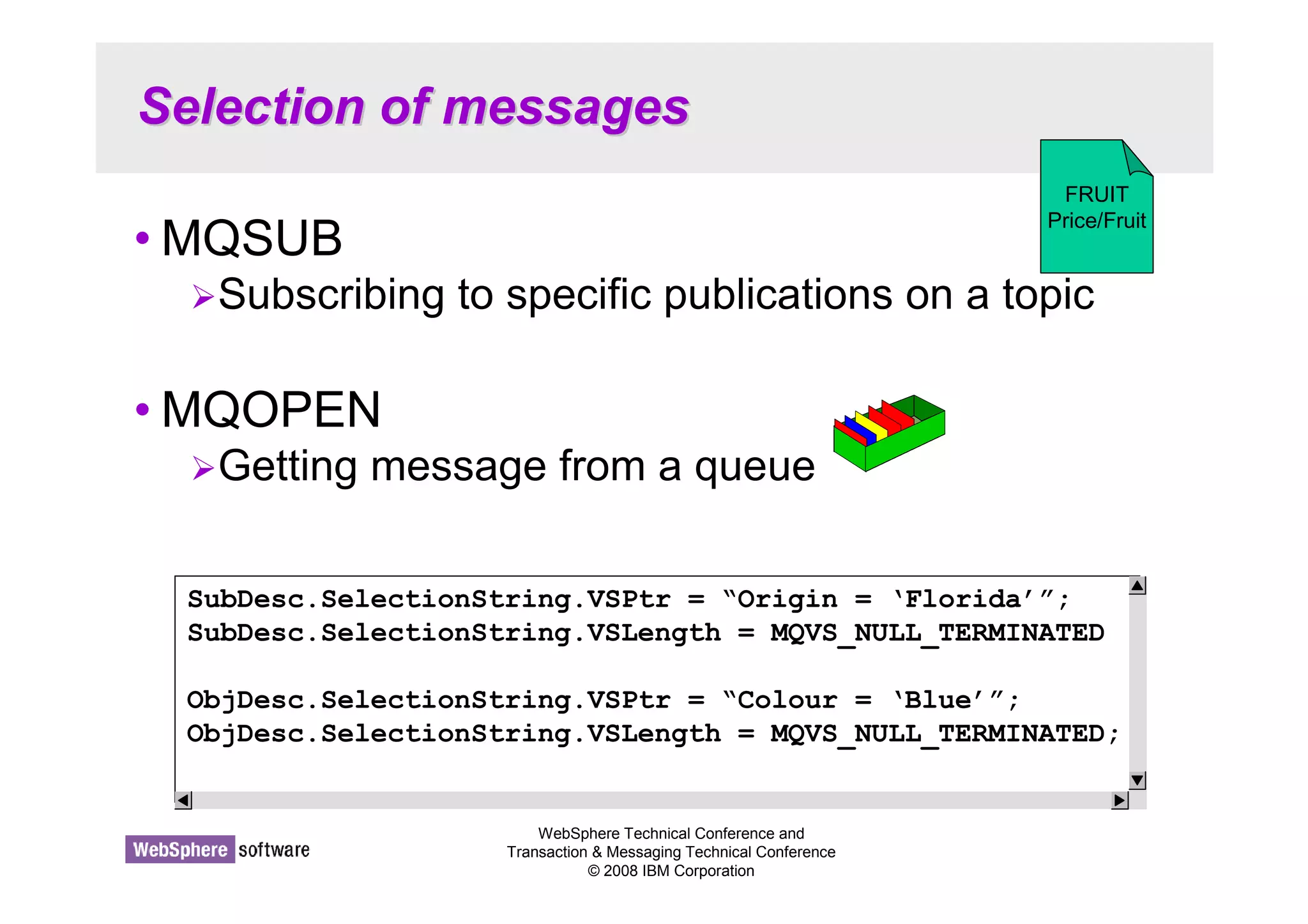 Selection of messages 
WebSphere Technical Conference and 
Transaction  Messaging Technical Conference 
© 2008 IBM Corporation 
•MQSUB 
FRUIT 
Price/Fruit 
Subscribing to specific publications on a topic 
•MQOPEN 
Getting message from a queue 
SubDesc.SelectionString.VSPtr = “Origin = ‘Florida’”; 
SubDesc.SelectionString.VSLength = MQVS_NULL_TERMINATED 
ObjDesc.SelectionString.VSPtr = “Colour = ‘Blue’”; 
ObjDesc.SelectionString.VSLength = MQVS_NULL_TERMINATED; 
 